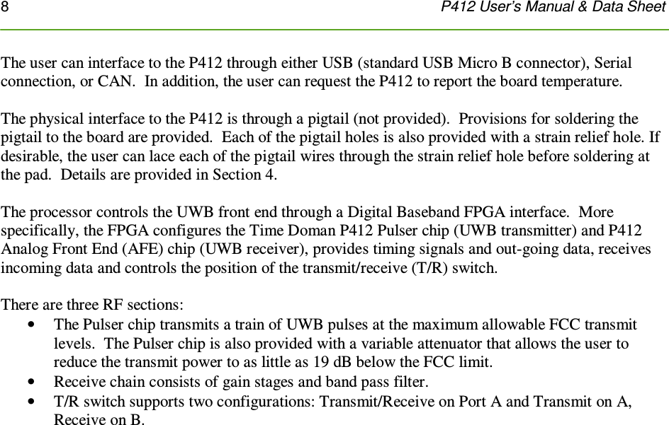 8    P412 User’s Manual &amp; Data Sheet  The user can interface to the P412 through either USB (standard USB Micro B connector), Serial connection, or CAN.  In addition, the user can request the P412 to report the board temperature.   The physical interface to the P412 is through a pigtail (not provided).  Provisions for soldering the pigtail to the board are provided.  Each of the pigtail holes is also provided with a strain relief hole. If desirable, the user can lace each of the pigtail wires through the strain relief hole before soldering at the pad.  Details are provided in Section 4.     The processor controls the UWB front end through a Digital Baseband FPGA interface.  More specifically, the FPGA configures the Time Doman P412 Pulser chip (UWB transmitter) and P412 Analog Front End (AFE) chip (UWB receiver), provides timing signals and out-going data, receives incoming data and controls the position of the transmit/receive (T/R) switch.   There are three RF sections:   • The Pulser chip transmits a train of UWB pulses at the maximum allowable FCC transmit levels.  The Pulser chip is also provided with a variable attenuator that allows the user to reduce the transmit power to as little as 19 dB below the FCC limit. • Receive chain consists of gain stages and band pass filter.  • T/R switch supports two configurations: Transmit/Receive on Port A and Transmit on A, Receive on B.     