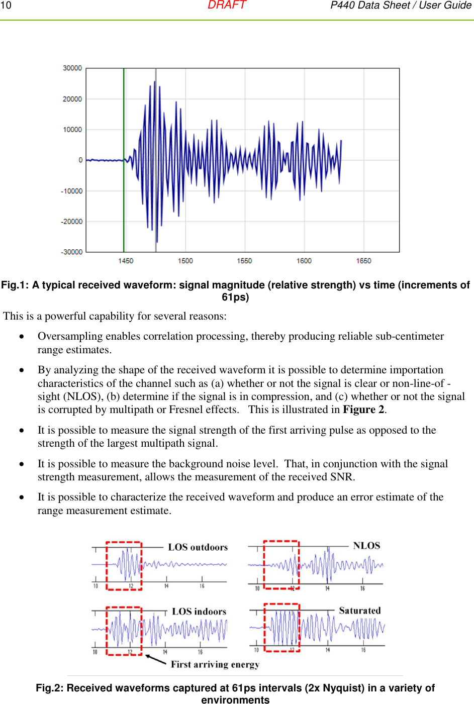 10   DRAFT P440 Data Sheet / User Guide   Fig.1: A typical received waveform: signal magnitude (relative strength) vs time (increments of 61ps)  This is a powerful capability for several reasons:  Oversampling enables correlation processing, thereby producing reliable sub-centimeter range estimates.  By analyzing the shape of the received waveform it is possible to determine importation characteristics of the channel such as (a) whether or not the signal is clear or non-line-of -sight (NLOS), (b) determine if the signal is in compression, and (c) whether or not the signal is corrupted by multipath or Fresnel effects.   This is illustrated in Figure 2.  It is possible to measure the signal strength of the first arriving pulse as opposed to the strength of the largest multipath signal.  It is possible to measure the background noise level.  That, in conjunction with the signal strength measurement, allows the measurement of the received SNR.  It is possible to characterize the received waveform and produce an error estimate of the range measurement estimate.   Fig.2: Received waveforms captured at 61ps intervals (2x Nyquist) in a variety of environments 