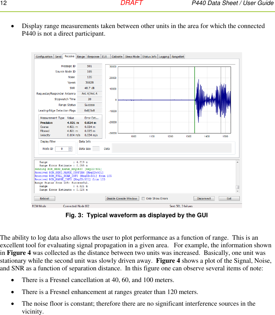 12   DRAFT P440 Data Sheet / User Guide   Display range measurements taken between other units in the area for which the connected P440 is not a direct participant.    Fig. 3:  Typical waveform as displayed by the GUI  The ability to log data also allows the user to plot performance as a function of range.  This is an excellent tool for evaluating signal propagation in a given area.   For example, the information shown in Figure 4 was collected as the distance between two units was increased.  Basically, one unit was stationary while the second unit was slowly driven away.  Figure 4 shows a plot of the Signal, Noise, and SNR as a function of separation distance.  In this figure one can observe several items of note:  There is a Fresnel cancellation at 40, 60, and 100 meters.  There is a Fresnel enhancement at ranges greater than 120 meters.  The noise floor is constant; therefore there are no significant interference sources in the vicinity.  