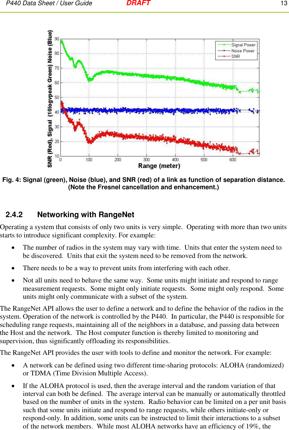 P440 Data Sheet / User Guide   DRAFT    13          Fig. 4: Signal (green), Noise (blue), and SNR (red) of a link as function of separation distance. (Note the Fresnel cancellation and enhancement.)  2.4.2      Networking with RangeNet  Operating a system that consists of only two units is very simple.  Operating with more than two units starts to introduce significant complexity. For example:  The number of radios in the system may vary with time.  Units that enter the system need to be discovered.  Units that exit the system need to be removed from the network.  There needs to be a way to prevent units from interfering with each other.  Not all units need to behave the same way.  Some units might initiate and respond to range measurement requests.  Some might only initiate requests.  Some might only respond.  Some units might only communicate with a subset of the system. The RangeNet API allows the user to define a network and to define the behavior of the radios in the system. Operation of the network is controlled by the P440.  In particular, the P440 is responsible for scheduling range requests, maintaining all of the neighbors in a database, and passing data between the Host and the network.  The Host computer function is thereby limited to monitoring and supervision, thus significantly offloading its responsibilities. The RangeNet API provides the user with tools to define and monitor the network. For example:   A network can be defined using two different time-sharing protocols: ALOHA (randomized) or TDMA (Time Division Multiple Access).  If the ALOHA protocol is used, then the average interval and the random variation of that interval can both be defined.  The average interval can be manually or automatically throttled based on the number of units in the system.  Radio behavior can be limited on a per unit basis such that some units initiate and respond to range requests, while others initiate-only or respond-only. In addition, some units can be instructed to limit their interactions to a subset of the network members.  While most ALOHA networks have an efficiency of 19%, the 