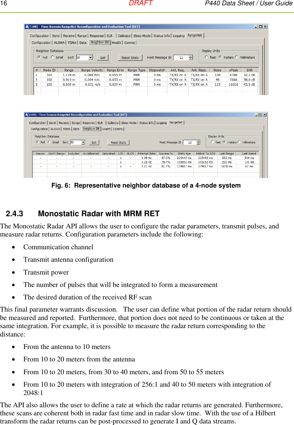 16   DRAFT P440 Data Sheet / User Guide   Fig. 6:  Representative neighbor database of a 4-node system  2.4.3      Monostatic Radar with MRM RET The Monostatic Radar API allows the user to configure the radar parameters, transmit pulses, and measure radar returns. Configuration parameters include the following:  Communication channel  Transmit antenna configuration  Transmit power  The number of pulses that will be integrated to form a measurement  The desired duration of the received RF scan    This final parameter warrants discussion.   The user can define what portion of the radar return should be measured and reported.  Furthermore, that portion does not need to be continuous or taken at the same integration. For example, it is possible to measure the radar return corresponding to the distance:  From the antenna to 10 meters  From 10 to 20 meters from the antenna  From 10 to 20 meters, from 30 to 40 meters, and from 50 to 55 meters  From 10 to 20 meters with integration of 256:1 and 40 to 50 meters with integration of 2048:1  The API also allows the user to define a rate at which the radar returns are generated. Furthermore, these scans are coherent both in radar fast time and in radar slow time.  With the use of a Hilbert transform the radar returns can be post-processed to generate I and Q data streams.  