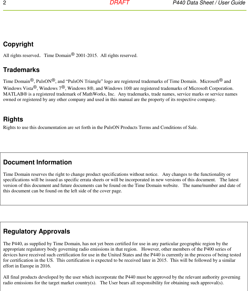 2   DRAFT P440 Data Sheet / User Guide    Copyright All rights reserved.  Time Domain® 2001-2015.  All rights reserved.  Trademarks Time Domain®, PulsON®, and “PulsON Triangle” logo are registered trademarks of Time Domain.  Microsoft® and Windows Vista®, Windows 7®, Windows 8®, and Windows 10® are registered trademarks of Microsoft Corporation.  MATLAB® is a registered trademark of MathWorks, Inc.  Any trademarks, trade names, service marks or service names owned or registered by any other company and used in this manual are the property of its respective company.  Rights Rights to use this documentation are set forth in the PulsON Products Terms and Conditions of Sale.       Document Information  Time Domain reserves the right to change product specifications without notice.   Any changes to the functionality or specifications will be issued as specific errata sheets or will be incorporated in new versions of this document.   The latest version of this document and future documents can be found on the Time Domain website.   The name/number and date of this document can be found on the left side of the cover page.         Regulatory Approvals  The P440, as supplied by Time Domain, has not yet been certified for use in any particular geographic region by the appropriate regulatory body governing radio emissions in that region.   However, other members of the P400 series of devices have received such certification for use in the United States and the P440 is currently in the process of being tested for certification in the US.  This certification is expected to be received later in 2015.  This will be followed by a similar effort in Europe in 2016.  All final products developed by the user which incorporate the P440 must be approved by the relevant authority governing radio emissions for the target market country(s).   The User bears all responsibility for obtaining such approval(s).   