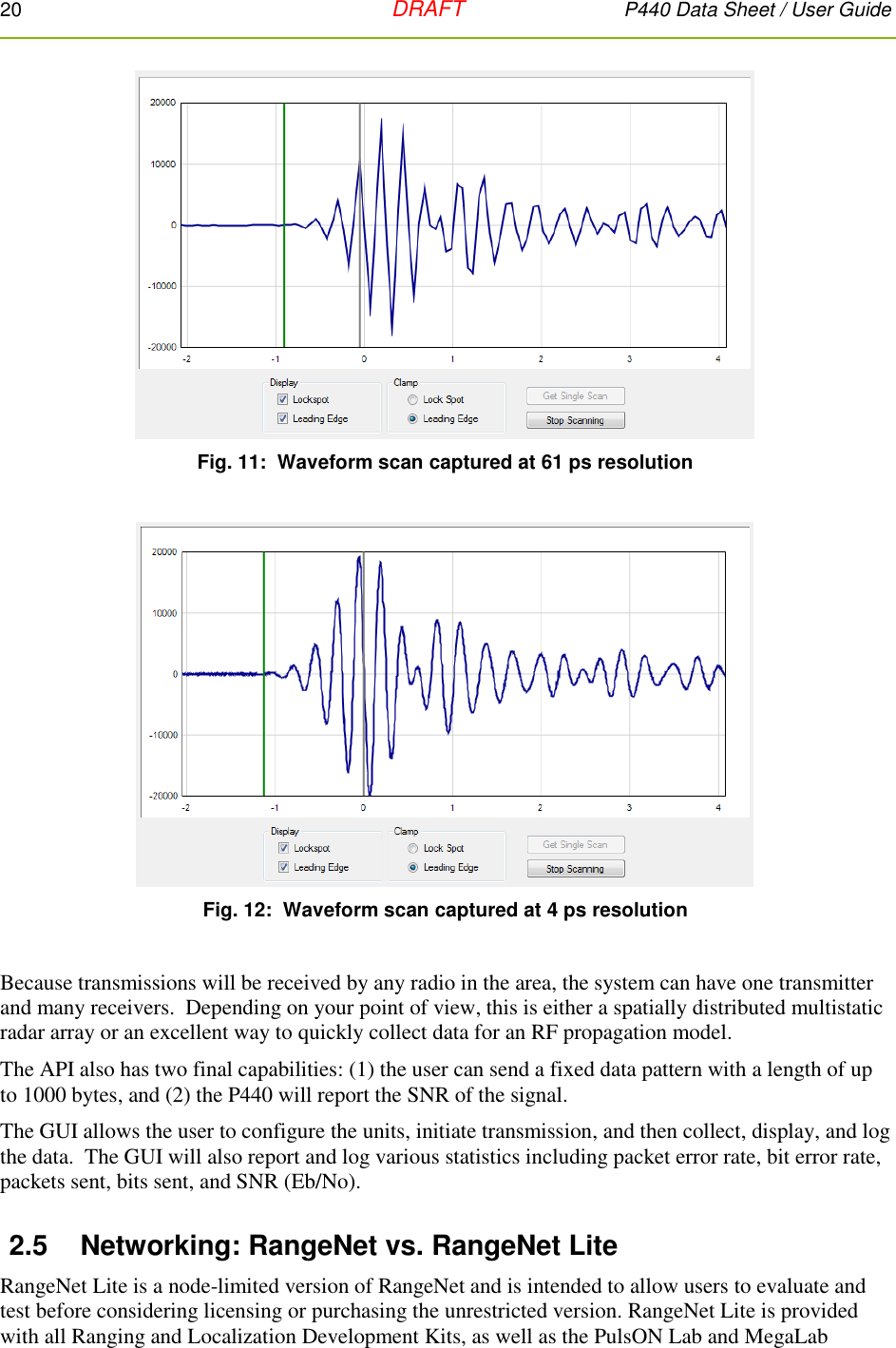 20   DRAFT P440 Data Sheet / User Guide    Fig. 11:  Waveform scan captured at 61 ps resolution    Fig. 12:  Waveform scan captured at 4 ps resolution  Because transmissions will be received by any radio in the area, the system can have one transmitter and many receivers.  Depending on your point of view, this is either a spatially distributed multistatic radar array or an excellent way to quickly collect data for an RF propagation model.  The API also has two final capabilities: (1) the user can send a fixed data pattern with a length of up to 1000 bytes, and (2) the P440 will report the SNR of the signal.   The GUI allows the user to configure the units, initiate transmission, and then collect, display, and log the data.  The GUI will also report and log various statistics including packet error rate, bit error rate, packets sent, bits sent, and SNR (Eb/No). 2.5  Networking: RangeNet vs. RangeNet Lite RangeNet Lite is a node-limited version of RangeNet and is intended to allow users to evaluate and test before considering licensing or purchasing the unrestricted version. RangeNet Lite is provided with all Ranging and Localization Development Kits, as well as the PulsON Lab and MegaLab 