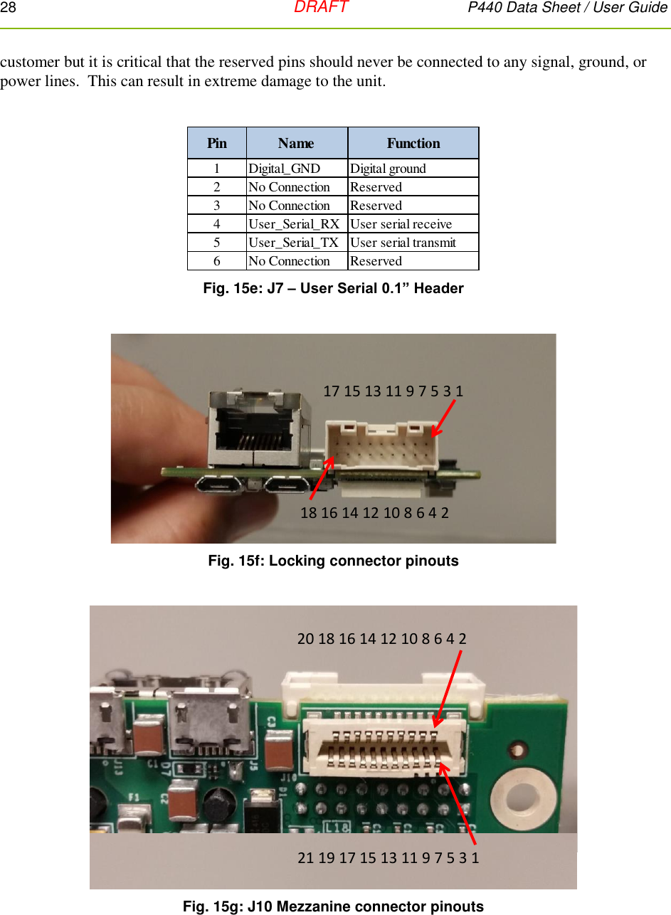 28   DRAFT P440 Data Sheet / User Guide  customer but it is critical that the reserved pins should never be connected to any signal, ground, or power lines.  This can result in extreme damage to the unit.   Fig. 15e: J7 – User Serial 0.1” Header   Fig. 15f: Locking connector pinouts   Fig. 15g: J10 Mezzanine connector pinouts Pin Name Function1 Digital_GND Digital ground2 No Connection Reserved3 No Connection Reserved4 User_Serial_RX User serial receive5 User_Serial_TX User serial transmit6 No Connection Reserved17 15 13 11 9 7 5 3 118 16 14 12 10 8 6 4 220 18 16 14 12 10 8 6 4 221 19 17 15 13 11 9 7 5 3 1