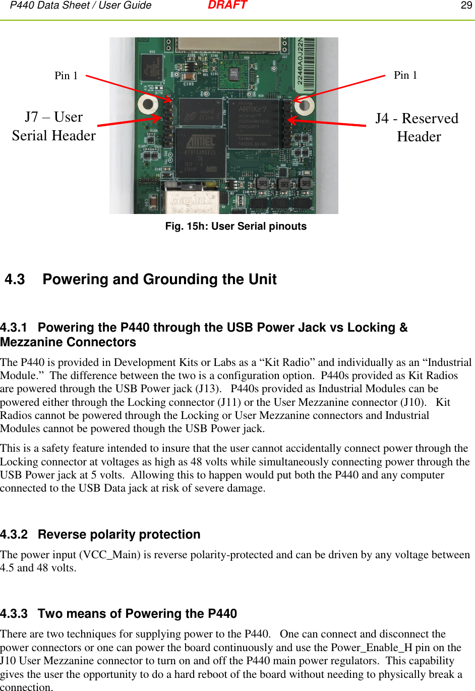 P440 Data Sheet / User Guide   DRAFT    29          Fig. 15h: User Serial pinouts  4.3  Powering and Grounding the Unit  4.3.1   Powering the P440 through the USB Power Jack vs Locking &amp; Mezzanine Connectors The P440 is provided in Development Kits or Labs as a “Kit Radio” and individually as an “Industrial Module.”  The difference between the two is a configuration option.  P440s provided as Kit Radios are powered through the USB Power jack (J13).   P440s provided as Industrial Modules can be powered either through the Locking connector (J11) or the User Mezzanine connector (J10).   Kit Radios cannot be powered through the Locking or User Mezzanine connectors and Industrial Modules cannot be powered though the USB Power jack. This is a safety feature intended to insure that the user cannot accidentally connect power through the Locking connector at voltages as high as 48 volts while simultaneously connecting power through the USB Power jack at 5 volts.  Allowing this to happen would put both the P440 and any computer connected to the USB Data jack at risk of severe damage.  4.3.2  Reverse polarity protection The power input (VCC_Main) is reverse polarity-protected and can be driven by any voltage between 4.5 and 48 volts.  4.3.3  Two means of Powering the P440 There are two techniques for supplying power to the P440.   One can connect and disconnect the power connectors or one can power the board continuously and use the Power_Enable_H pin on the J10 User Mezzanine connector to turn on and off the P440 main power regulators.  This capability gives the user the opportunity to do a hard reboot of the board without needing to physically break a connection.  J7 –User Serial Header J4 - Reserved HeaderPin 1Pin 1