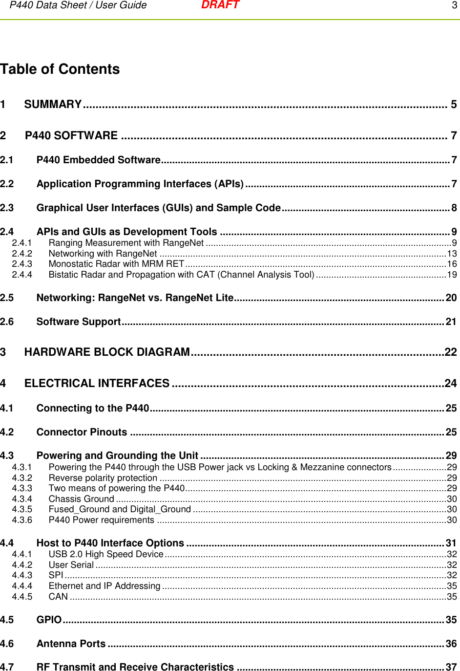 P440 Data Sheet / User Guide   DRAFT    3         Table of Contents 1 SUMMARY ................................................................................................................... 5 2      P440 SOFTWARE ....................................................................................................... 7 2.1  P440 Embedded Software ....................................................................................................... 7 2.2 Application Programming Interfaces (APIs) ......................................................................... 7 2.3 Graphical User Interfaces (GUIs) and Sample Code ............................................................ 8 2.4 APIs and GUIs as Development Tools .................................................................................. 9 2.4.1  Ranging Measurement with RangeNet ................................................................................................ 9 2.4.2  Networking with RangeNet ................................................................................................................ 13 2.4.3  Monostatic Radar with MRM RET ...................................................................................................... 16 2.4.4  Bistatic Radar and Propagation with CAT (Channel Analysis Tool) ................................................... 19 2.5 Networking: RangeNet vs. RangeNet Lite ........................................................................... 20 2.6 Software Support ................................................................................................................... 21 3 HARDWARE BLOCK DIAGRAM ................................................................................22 4 ELECTRICAL INTERFACES ......................................................................................24 4.1 Connecting to the P440 ......................................................................................................... 25 4.2 Connector Pinouts ................................................................................................................ 25 4.3 Powering and Grounding the Unit ....................................................................................... 29 4.3.1   Powering the P440 through the USB Power jack vs Locking &amp; Mezzanine connectors ..................... 29 4.3.2  Reverse polarity protection ................................................................................................................ 29 4.3.3  Two means of powering the P440 ...................................................................................................... 29 4.3.4  Chassis Ground ................................................................................................................................. 30 4.3.5  Fused_Ground and Digital_Ground ................................................................................................... 30 4.3.6  P440 Power requirements ................................................................................................................. 30 4.4 Host to P440 Interface Options ............................................................................................ 31 4.4.1  USB 2.0 High Speed Device .............................................................................................................. 32 4.4.2  User Serial ......................................................................................................................................... 32 4.4.3  SPI ..................................................................................................................................................... 32 4.4.4  Ethernet and IP Addressing ............................................................................................................... 35 4.4.5  CAN ................................................................................................................................................... 35 4.5 GPIO ........................................................................................................................................ 35 4.6 Antenna Ports ........................................................................................................................ 36 4.7 RF Transmit and Receive Characteristics .......................................................................... 37 