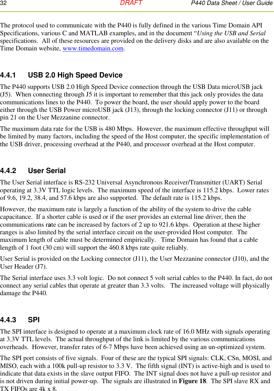 32   DRAFT P440 Data Sheet / User Guide  The protocol used to communicate with the P440 is fully defined in the various Time Domain API Specifications, various C and MATLAB examples, and in the document “Using the USB and Serial specifications.  All of these resources are provided on the delivery disks and are also available on the Time Domain website, www.timedomain.com.    4.4.1     USB 2.0 High Speed Device The P440 supports USB 2.0 High Speed Device connection through the USB Data microUSB jack (J5).  When connecting through J5 it is important to remember that this jack only provides the data communications lines to the P440.  To power the board, the user should apply power to the board either through the USB Power microUSB jack (J13), through the locking connector (J11) or through pin 21 on the User Mezzanine connector. The maximum data rate for the USB is 480 Mbps.  However, the maximum effective throughput will be limited by many factors, including the speed of the Host computer, the specific implementation of the USB driver, processing overhead at the P440, and processor overhead at the Host computer.  4.4.2     User Serial The User Serial interface is RS-232 Universal Asynchronous Receiver/Transmitter (UART) Serial operating at 3.3V TTL logic levels.  The maximum speed of the interface is 115.2 kbps.  Lower rates of 9.6, 19.2, 38.4, and 57.6 kbps are also supported.  The default rate is 115.2 kbps. However, the maximum rate is largely a function of the ability of the system to drive the cable capacitance.  If a shorter cable is used or if the user provides an external line driver, then the communications rate can be increased by factors of 2 up to 921.6 kbps.  Operation at these higher ranges is also limited by the serial interface circuit on the user-provided Host computer.  The maximum length of cable must be determined empirically.   Time Domain has found that a cable length of 1 foot (30 cm) will support the 460.8 kbps rate quite reliably.   User Serial is provided on the Locking connector (J11), the User Mezzanine connector (J10), and the User Header (J7). The Serial interface uses 3.3 volt logic.  Do not connect 5 volt serial cables to the P440. In fact, do not connect any serial cables that operate at greater than 3.3 volts.   The increased voltage will physically damage the P440.    4.4.3     SPI The SPI interface is designed to operate at a maximum clock rate of 16.0 MHz with signals operating at 3.3V TTL levels.  The actual throughput of the link is limited by the various communications overheads.  However, transfer rates of 6-7 Mbps have been achieved using an un-optimized system. The SPI port consists of five signals.  Four of these are the typical SPI signals: CLK, CSn, MOSI, and MISO, each with a 100k pull-up resistor to 3.3 V.  The fifth signal (INT) is active-high and is used to indicate that data exists in the slave output FIFO.  The INT signal does not have a pull-up resistor and is not driven during initial power-up.  The signals are illustrated in Figure 18.  The SPI slave RX and TX FIFOs are 4k x 8.   