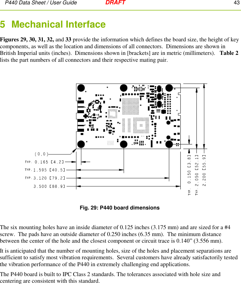 P440 Data Sheet / User Guide   DRAFT    43         5  Mechanical Interface Figures 29, 30, 31, 32, and 33 provide the information which defines the board size, the height of key components, as well as the location and dimensions of all connectors.  Dimensions are shown in British Imperial units (inches).  Dimensions shown in [brackets] are in metric (millimeters).   Table 2 lists the part numbers of all connectors and their respective mating pair.   Fig. 29: P440 board dimensions  The six mounting holes have an inside diameter of 0.125 inches (3.175 mm) and are sized for a #4 screw.  The pads have an outside diameter of 0.250 inches (6.35 mm).  The minimum distance between the center of the hole and the closest component or circuit trace is 0.140” (3.556 mm).   It is anticipated that the number of mounting holes, size of the holes and placement separations are sufficient to satisfy most vibration requirements.  Several customers have already satisfactorily tested the vibration performance of the P440 in extremely challenging end applications.    The P440 board is built to IPC Class 2 standards. The tolerances associated with hole size and centering are consistent with this standard. 