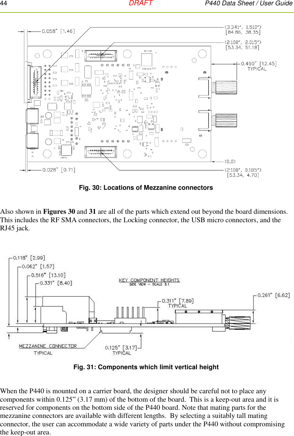 44   DRAFT P440 Data Sheet / User Guide   Fig. 30: Locations of Mezzanine connectors  Also shown in Figures 30 and 31 are all of the parts which extend out beyond the board dimensions.  This includes the RF SMA connectors, the Locking connector, the USB micro connectors, and the RJ45 jack.   Fig. 31: Components which limit vertical height  When the P440 is mounted on a carrier board, the designer should be careful not to place any components within 0.125” (3.17 mm) of the bottom of the board.  This is a keep-out area and it is reserved for components on the bottom side of the P440 board. Note that mating parts for the mezzanine connectors are available with different lengths.  By selecting a suitably tall mating connector, the user can accommodate a wide variety of parts under the P440 without compromising the keep-out area. 
