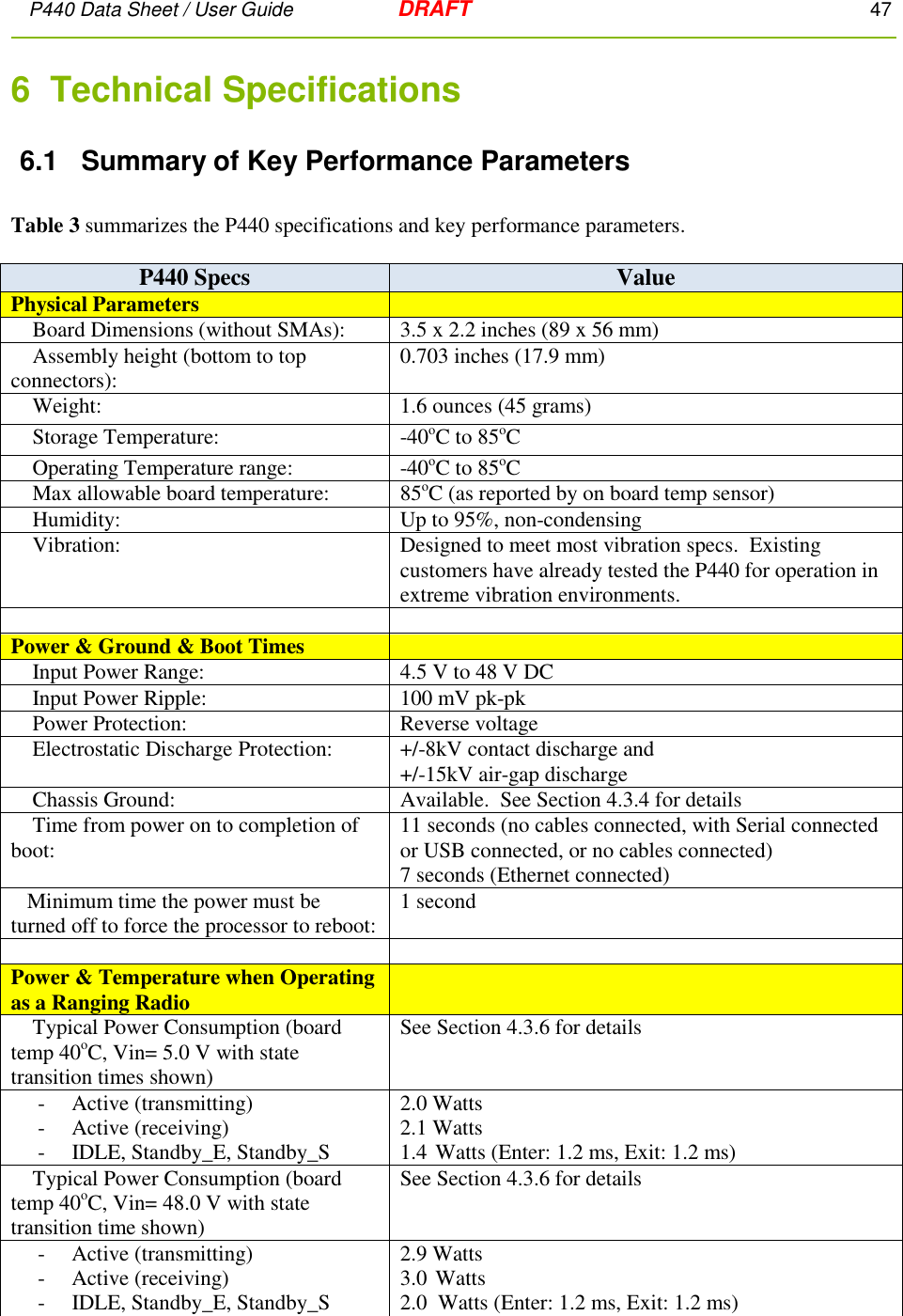 P440 Data Sheet / User Guide   DRAFT    47         6  Technical Specifications 6.1  Summary of Key Performance Parameters  Table 3 summarizes the P440 specifications and key performance parameters.    P440 Specs Value Physical Parameters      Board Dimensions (without SMAs): 3.5 x 2.2 inches (89 x 56 mm)     Assembly height (bottom to top connectors): 0.703 inches (17.9 mm)     Weight: 1.6 ounces (45 grams)      Storage Temperature: -40oC to 85oC       Operating Temperature range: -40oC to 85oC       Max allowable board temperature: 85oC (as reported by on board temp sensor)     Humidity: Up to 95%, non-condensing     Vibration: Designed to meet most vibration specs.  Existing customers have already tested the P440 for operation in extreme vibration environments.   Power &amp; Ground &amp; Boot Times      Input Power Range: 4.5 V to 48 V DC     Input Power Ripple: 100 mV pk-pk     Power Protection: Reverse voltage      Electrostatic Discharge Protection: +/-8kV contact discharge and +/-15kV air-gap discharge     Chassis Ground: Available.  See Section 4.3.4 for details     Time from power on to completion of boot: 11 seconds (no cables connected, with Serial connected or USB connected, or no cables connected) 7 seconds (Ethernet connected)    Minimum time the power must be turned off to force the processor to reboot: 1 second   Power &amp; Temperature when Operating as a Ranging Radio      Typical Power Consumption (board temp 40oC, Vin= 5.0 V with state transition times shown) See Section 4.3.6 for details      -     Active (transmitting)      -     Active (receiving)      -     IDLE, Standby_E, Standby_S 2.0 Watts  2.1 Watts 1.4 Watts (Enter: 1.2 ms, Exit: 1.2 ms)     Typical Power Consumption (board temp 40oC, Vin= 48.0 V with state transition time shown)  See Section 4.3.6 for details      -     Active (transmitting)      -     Active (receiving)      -     IDLE, Standby_E, Standby_S 2.9 Watts  3.0 Watts 2.0  Watts (Enter: 1.2 ms, Exit: 1.2 ms) 