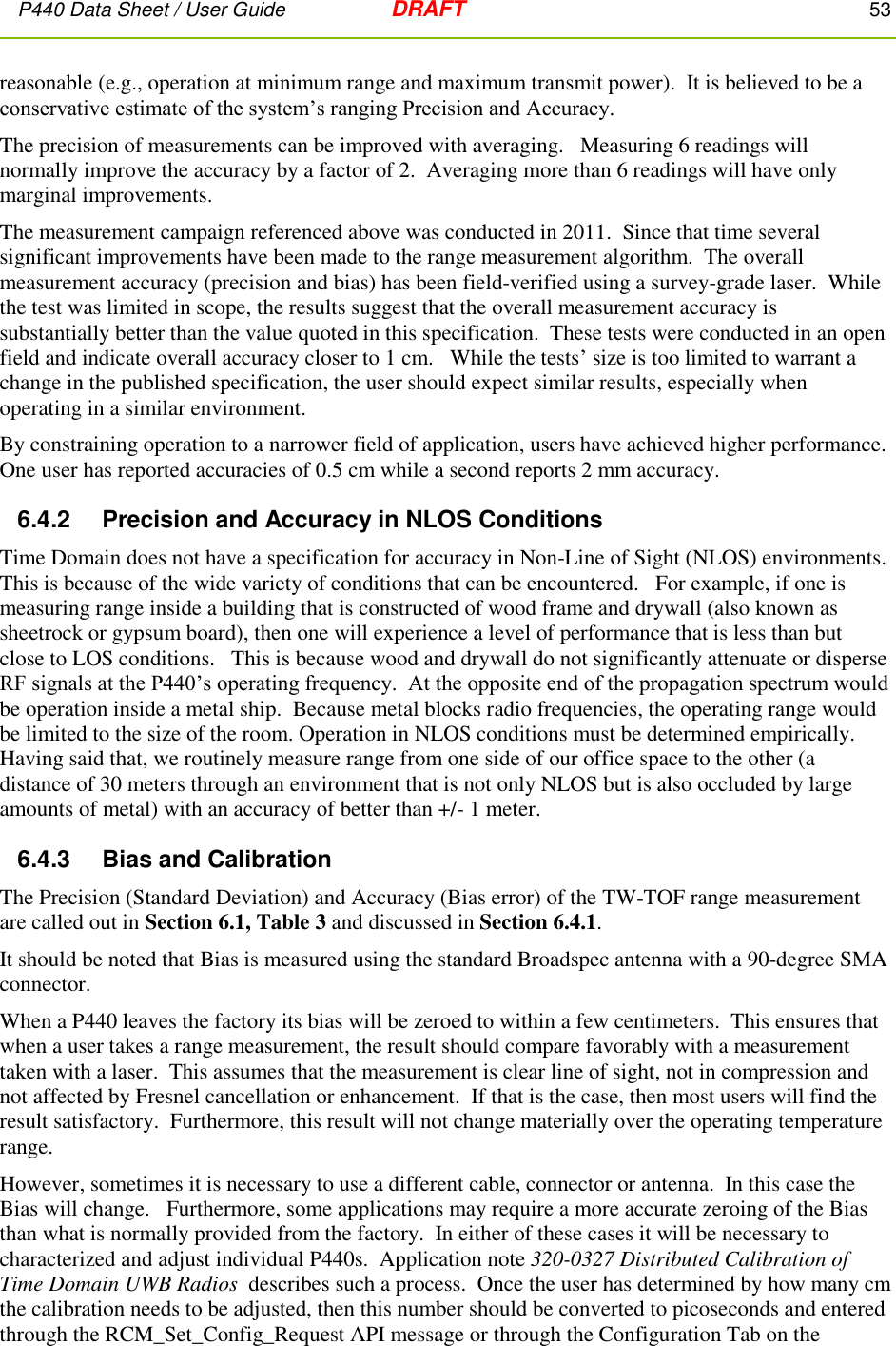 P440 Data Sheet / User Guide   DRAFT    53         reasonable (e.g., operation at minimum range and maximum transmit power).  It is believed to be a conservative estimate of the system’s ranging Precision and Accuracy.   The precision of measurements can be improved with averaging.   Measuring 6 readings will normally improve the accuracy by a factor of 2.  Averaging more than 6 readings will have only marginal improvements. The measurement campaign referenced above was conducted in 2011.  Since that time several significant improvements have been made to the range measurement algorithm.  The overall measurement accuracy (precision and bias) has been field-verified using a survey-grade laser.  While the test was limited in scope, the results suggest that the overall measurement accuracy is substantially better than the value quoted in this specification.  These tests were conducted in an open field and indicate overall accuracy closer to 1 cm.   While the tests’ size is too limited to warrant a change in the published specification, the user should expect similar results, especially when operating in a similar environment.   By constraining operation to a narrower field of application, users have achieved higher performance.  One user has reported accuracies of 0.5 cm while a second reports 2 mm accuracy.  6.4.2    Precision and Accuracy in NLOS Conditions Time Domain does not have a specification for accuracy in Non-Line of Sight (NLOS) environments.  This is because of the wide variety of conditions that can be encountered.   For example, if one is measuring range inside a building that is constructed of wood frame and drywall (also known as sheetrock or gypsum board), then one will experience a level of performance that is less than but close to LOS conditions.   This is because wood and drywall do not significantly attenuate or disperse RF signals at the P440’s operating frequency.  At the opposite end of the propagation spectrum would be operation inside a metal ship.  Because metal blocks radio frequencies, the operating range would be limited to the size of the room. Operation in NLOS conditions must be determined empirically.  Having said that, we routinely measure range from one side of our office space to the other (a distance of 30 meters through an environment that is not only NLOS but is also occluded by large amounts of metal) with an accuracy of better than +/- 1 meter. 6.4.3    Bias and Calibration The Precision (Standard Deviation) and Accuracy (Bias error) of the TW-TOF range measurement are called out in Section 6.1, Table 3 and discussed in Section 6.4.1.    It should be noted that Bias is measured using the standard Broadspec antenna with a 90-degree SMA connector.   When a P440 leaves the factory its bias will be zeroed to within a few centimeters.  This ensures that when a user takes a range measurement, the result should compare favorably with a measurement taken with a laser.  This assumes that the measurement is clear line of sight, not in compression and not affected by Fresnel cancellation or enhancement.  If that is the case, then most users will find the result satisfactory.  Furthermore, this result will not change materially over the operating temperature range.  However, sometimes it is necessary to use a different cable, connector or antenna.  In this case the Bias will change.   Furthermore, some applications may require a more accurate zeroing of the Bias than what is normally provided from the factory.  In either of these cases it will be necessary to characterized and adjust individual P440s.  Application note 320-0327 Distributed Calibration of Time Domain UWB Radios  describes such a process.  Once the user has determined by how many cm the calibration needs to be adjusted, then this number should be converted to picoseconds and entered through the RCM_Set_Config_Request API message or through the Configuration Tab on the 