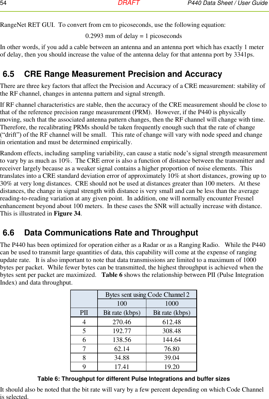 54   DRAFT P440 Data Sheet / User Guide  RangeNet RET GUI.  To convert from cm to picoseconds, use the following equation: 0.2993 mm of delay = 1 picoseconds In other words, if you add a cable between an antenna and an antenna port which has exactly 1 meter of delay, then you should increase the value of the antenna delay for that antenna port by 3341ps. 6.5  CRE Range Measurement Precision and Accuracy There are three key factors that affect the Precision and Accuracy of a CRE measurement: stability of the RF channel, changes in antenna pattern and signal strength.  If RF channel characteristics are stable, then the accuracy of the CRE measurement should be close to that of the reference precision range measurement (PRM).  However, if the P440 is physically moving, such that the associated antenna pattern changes, then the RF channel will change with time.  Therefore, the recalibrating PRMs should be taken frequently enough such that the rate of change (“drift”) of the RF channel will be small.   This rate of change will vary with node speed and change in orientation and must be determined empirically.  Random effects, including sampling variability, can cause a static node’s signal strength measurement to vary by as much as 10%.  The CRE error is also a function of distance between the transmitter and receiver largely because as a weaker signal contains a higher proportion of noise elements.  This translates into a CRE standard deviation error of approximately 10% at short distances, growing up to 30% at very long distances.  CRE should not be used at distances greater than 100 meters.  At these distances, the change in signal strength with distance is very small and can be less than the average reading-to-reading variation at any given point.  In addition, one will normally encounter Fresnel enhancement beyond about 100 meters.  In these cases the SNR will actually increase with distance. This is illustrated in Figure 34. 6.6  Data Communications Rate and Throughput The P440 has been optimized for operation either as a Radar or as a Ranging Radio.   While the P440 can be used to transmit large quantities of data, this capability will come at the expense of ranging update rate.   It is also important to note that data transmissions are limited to a maximum of 1000 bytes per packet.  While fewer bytes can be transmitted, the highest throughput is achieved when the bytes sent per packet are maximized.   Table 6 shows the relationship between PII (Pulse Integration Index) and data throughput.    Table 6: Throughput for different Pulse Integrations and buffer sizes It should also be noted that the bit rate will vary by a few percent depending on which Code Channel is selected.     Bytes sent using Code Channel 2100 1000PII Bit rate (kbps) Bit rate (kbps)4270.46 612.485192.77 308.486138.56 144.64762.14 76.80834.88 39.04917.41 19.20