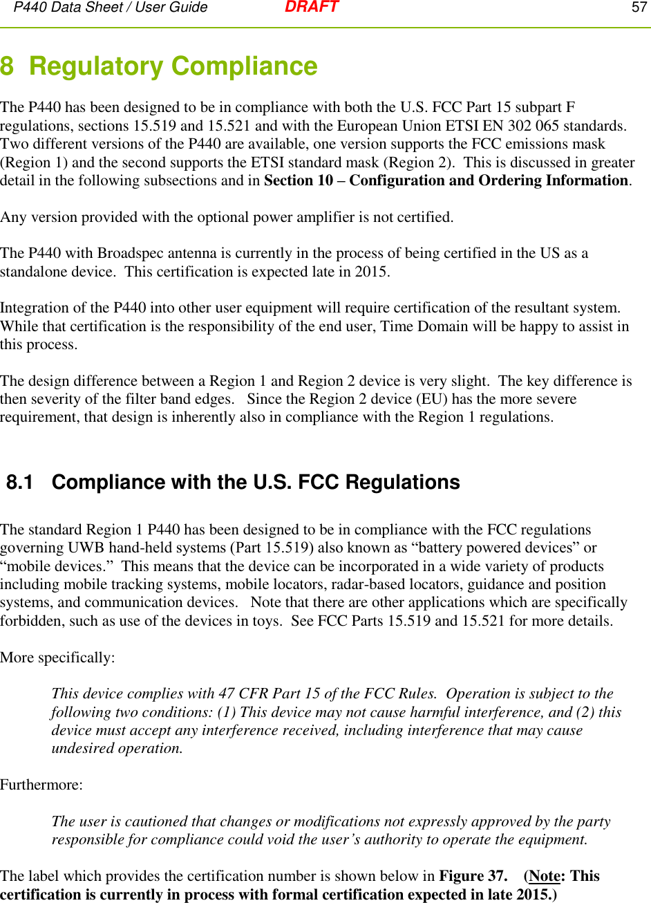 P440 Data Sheet / User Guide   DRAFT    57         8  Regulatory Compliance  The P440 has been designed to be in compliance with both the U.S. FCC Part 15 subpart F regulations, sections 15.519 and 15.521 and with the European Union ETSI EN 302 065 standards.   Two different versions of the P440 are available, one version supports the FCC emissions mask (Region 1) and the second supports the ETSI standard mask (Region 2).  This is discussed in greater detail in the following subsections and in Section 10 – Configuration and Ordering Information.    Any version provided with the optional power amplifier is not certified.  The P440 with Broadspec antenna is currently in the process of being certified in the US as a standalone device.  This certification is expected late in 2015.   Integration of the P440 into other user equipment will require certification of the resultant system.  While that certification is the responsibility of the end user, Time Domain will be happy to assist in this process.  The design difference between a Region 1 and Region 2 device is very slight.  The key difference is then severity of the filter band edges.   Since the Region 2 device (EU) has the more severe requirement, that design is inherently also in compliance with the Region 1 regulations.  8.1  Compliance with the U.S. FCC Regulations  The standard Region 1 P440 has been designed to be in compliance with the FCC regulations governing UWB hand-held systems (Part 15.519) also known as “battery powered devices” or “mobile devices.”  This means that the device can be incorporated in a wide variety of products including mobile tracking systems, mobile locators, radar-based locators, guidance and position systems, and communication devices.   Note that there are other applications which are specifically forbidden, such as use of the devices in toys.  See FCC Parts 15.519 and 15.521 for more details.  More specifically:  This device complies with 47 CFR Part 15 of the FCC Rules.  Operation is subject to the following two conditions: (1) This device may not cause harmful interference, and (2) this device must accept any interference received, including interference that may cause undesired operation.  Furthermore:  The user is cautioned that changes or modifications not expressly approved by the party responsible for compliance could void the user’s authority to operate the equipment.  The label which provides the certification number is shown below in Figure 37.    (Note: This certification is currently in process with formal certification expected in late 2015.) 