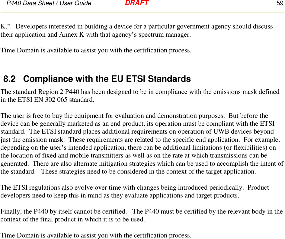 P440 Data Sheet / User Guide   DRAFT    59         K.”   Developers interested in building a device for a particular government agency should discuss their application and Annex K with that agency’s spectrum manager.    Time Domain is available to assist you with the certification process.  8.2  Compliance with the EU ETSI Standards The standard Region 2 P440 has been designed to be in compliance with the emissions mask defined in the ETSI EN 302 065 standard.    The user is free to buy the equipment for evaluation and demonstration purposes.  But before the device can be generally marketed as an end product, its operation must be compliant with the ETSI standard.  The ETSI standard places additional requirements on operation of UWB devices beyond just the emission mask.  These requirements are related to the specific end application.  For example, depending on the user’s intended application, there can be additional limitations (or flexibilities) on the location of fixed and mobile transmitters as well as on the rate at which transmissions can be generated.  There are also alternate mitigation strategies which can be used to accomplish the intent of the standard.   These strategies need to be considered in the context of the target application.    The ETSI regulations also evolve over time with changes being introduced periodically.  Product developers need to keep this in mind as they evaluate applications and target products.   Finally, the P440 by itself cannot be certified.   The P440 must be certified by the relevant body in the context of the final product in which it is to be used.  Time Domain is available to assist you with the certification process. 