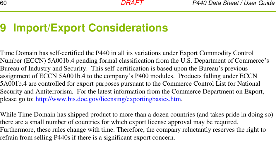 60   DRAFT P440 Data Sheet / User Guide  9  Import/Export Considerations  Time Domain has self-certified the P440 in all its variations under Export Commodity Control Number (ECCN) 5A001b.4 pending formal classification from the U.S. Department of Commerce’s Bureau of Industry and Security.  This self-certification is based upon the Bureau’s previous assignment of ECCN 5A001b.4 to the company’s P400 modules.  Products falling under ECCN 5A001b.4 are controlled for export purposes pursuant to the Commerce Control List for National Security and Antiterrorism.  For the latest information from the Commerce Department on Export, please go to: http://www.bis.doc.gov/licensing/exportingbasics.htm.  While Time Domain has shipped product to more than a dozen countries (and takes pride in doing so) there are a small number of countries for which export license approval may be required.  Furthermore, these rules change with time. Therefore, the company reluctantly reserves the right to refrain from selling P440s if there is a significant export concern.  