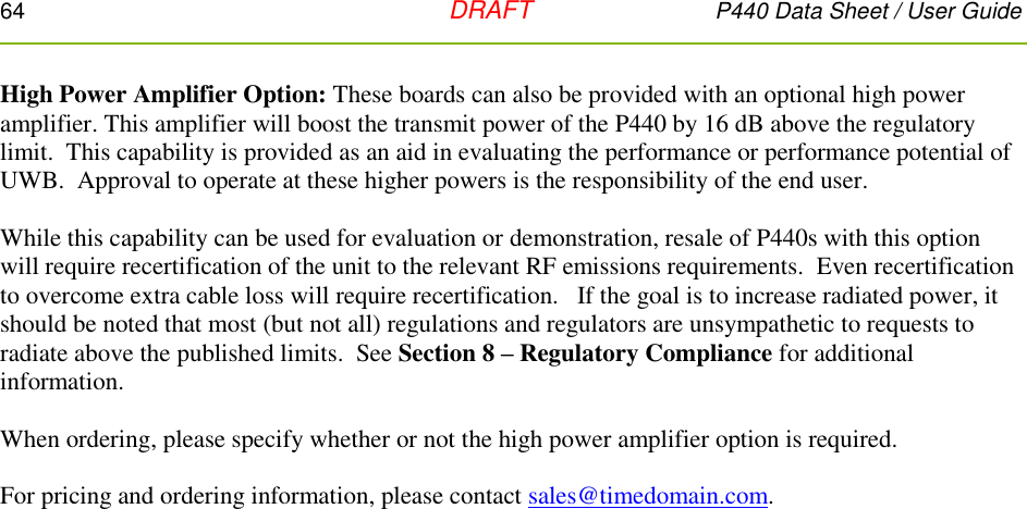 64   DRAFT P440 Data Sheet / User Guide  High Power Amplifier Option: These boards can also be provided with an optional high power amplifier. This amplifier will boost the transmit power of the P440 by 16 dB above the regulatory limit.  This capability is provided as an aid in evaluating the performance or performance potential of UWB.  Approval to operate at these higher powers is the responsibility of the end user.  While this capability can be used for evaluation or demonstration, resale of P440s with this option will require recertification of the unit to the relevant RF emissions requirements.  Even recertification to overcome extra cable loss will require recertification.   If the goal is to increase radiated power, it should be noted that most (but not all) regulations and regulators are unsympathetic to requests to radiate above the published limits.  See Section 8 – Regulatory Compliance for additional information.  When ordering, please specify whether or not the high power amplifier option is required.  For pricing and ordering information, please contact sales@timedomain.com.  