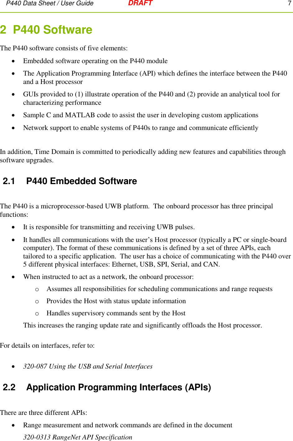 P440 Data Sheet / User Guide   DRAFT    7         2  P440 Software  The P440 software consists of five elements:  Embedded software operating on the P440 module  The Application Programming Interface (API) which defines the interface between the P440 and a Host processor  GUIs provided to (1) illustrate operation of the P440 and (2) provide an analytical tool for characterizing performance  Sample C and MATLAB code to assist the user in developing custom applications  Network support to enable systems of P440s to range and communicate efficiently  In addition, Time Domain is committed to periodically adding new features and capabilities through software upgrades. 2.1  P440 Embedded Software  The P440 is a microprocessor-based UWB platform.  The onboard processor has three principal functions:   It is responsible for transmitting and receiving UWB pulses.  It handles all communications with the user’s Host processor (typically a PC or single-board computer). The format of these communications is defined by a set of three APIs, each tailored to a specific application.  The user has a choice of communicating with the P440 over 5 different physical interfaces: Ethernet, USB, SPI, Serial, and CAN.    When instructed to act as a network, the onboard processor:  o Assumes all responsibilities for scheduling communications and range requests o Provides the Host with status update information  o Handles supervisory commands sent by the Host This increases the ranging update rate and significantly offloads the Host processor.  For details on interfaces, refer to:   320-087 Using the USB and Serial Interfaces 2.2  Application Programming Interfaces (APIs)  There are three different APIs:  Range measurement and network commands are defined in the document  320-0313 RangeNet API Specification 