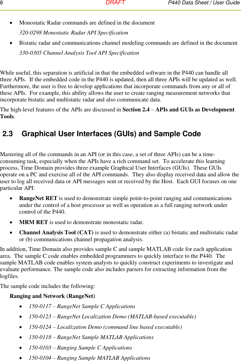 8   DRAFT P440 Data Sheet / User Guide   Monostatic Radar commands are defined in the document  320-0298 Monostatic Radar API Specification  Bistatic radar and communications channel modeling commands are defined in the document  330-0305 Channel Analysis Tool API Specification  While useful, this separation is artificial in that the embedded software in the P440 can handle all three APIs.  If the embedded code in the P440 is updated, then all three APIs will be updated as well.  Furthermore, the user is free to develop applications that incorporate commands from any or all of these APIs.  For example, this ability allows the user to create ranging measurement networks that incorporate bistatic and multistatic radar and also communicate data. The high-level features of the APIs are discussed in Section 2.4 – APIs and GUIs as Development Tools. 2.3  Graphical User Interfaces (GUIs) and Sample Code  Mastering all of the commands in an API (or in this case, a set of three APIs) can be a time-consuming task, especially when the APIs have a rich command set.  To accelerate this learning process, Time Domain provides three example Graphical User Interfaces (GUIs).  These GUIs operate on a PC and exercise all of the API commands.  They also display received data and allow the user to log all received data or API messages sent or received by the Host.  Each GUI focuses on one particular API:  RangeNet RET is used to demonstrate simple point-to-point ranging and communications under the control of a host processor as well as operation as a full ranging network under control of the P440.  MRM RET is used to demonstrate monostatic radar.  Channel Analysis Tool (CAT) is used to demonstrate either (a) bistatic and multistatic radar or (b) communications channel propagation analysis.  In addition, Time Domain also provides sample C and sample MATLAB code for each application area.  The sample C code enables embedded programmers to quickly interface to the P440.  The sample MATLAB code enables system analysts to quickly construct experiments to investigate and evaluate performance. The sample code also includes parsers for extracting information from the logfiles.   The sample code includes the following: Ranging and Network (RangeNet)  150-0117 – RangeNet Sample C Applications  150-0123 – RangeNet Localization Demo (MATLAB-based executable)  150-0124 – Localization Demo (command line based executable)  150-0118 – RangeNet Sample MATLAB Applications  150-0103 – Ranging Sample C Applications  150-0104 – Ranging Sample MATLAB Applications 