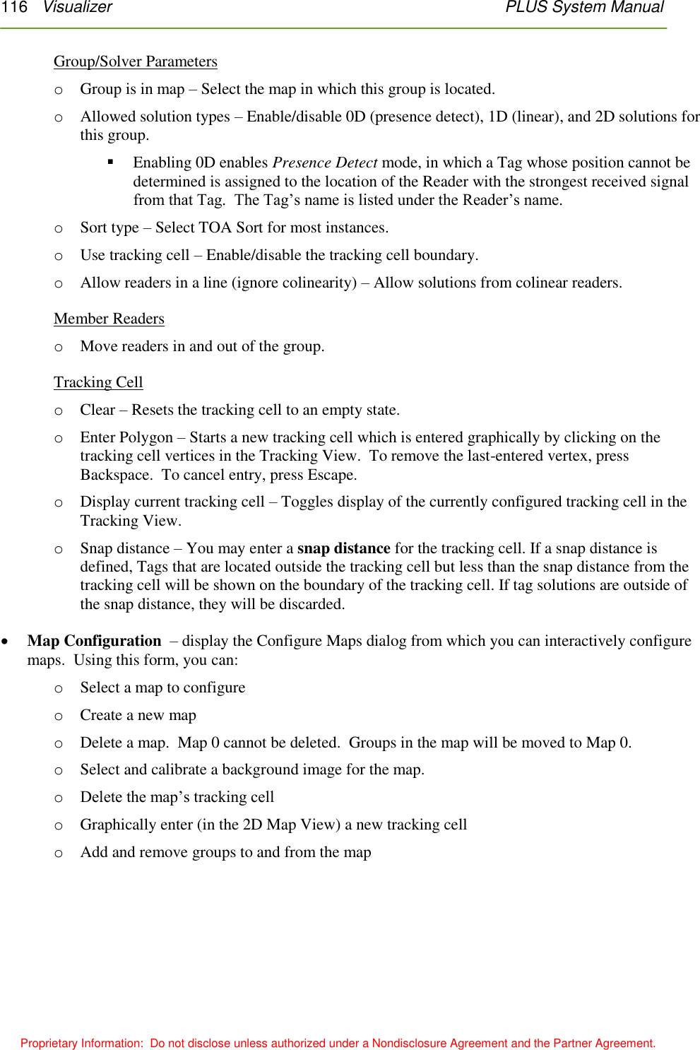 116   Visualizer    PLUS System Manual  Proprietary Information:  Do not disclose unless authorized under a Nondisclosure Agreement and the Partner Agreement. Group/Solver Parameters o Group is in map – Select the map in which this group is located. o Allowed solution types – Enable/disable 0D (presence detect), 1D (linear), and 2D solutions for this group.  Enabling 0D enables Presence Detect mode, in which a Tag whose position cannot be determined is assigned to the location of the Reader with the strongest received signal from that Tag.  The Tag’s name is listed under the Reader’s name. o Sort type – Select TOA Sort for most instances. o Use tracking cell – Enable/disable the tracking cell boundary. o Allow readers in a line (ignore colinearity) – Allow solutions from colinear readers. Member Readers o Move readers in and out of the group. Tracking Cell o Clear – Resets the tracking cell to an empty state. o Enter Polygon – Starts a new tracking cell which is entered graphically by clicking on the tracking cell vertices in the Tracking View.  To remove the last-entered vertex, press Backspace.  To cancel entry, press Escape. o Display current tracking cell – Toggles display of the currently configured tracking cell in the Tracking View. o Snap distance – You may enter a snap distance for the tracking cell. If a snap distance is defined, Tags that are located outside the tracking cell but less than the snap distance from the tracking cell will be shown on the boundary of the tracking cell. If tag solutions are outside of the snap distance, they will be discarded.  Map Configuration  – display the Configure Maps dialog from which you can interactively configure maps.  Using this form, you can: o Select a map to configure o Create a new map o Delete a map.  Map 0 cannot be deleted.  Groups in the map will be moved to Map 0. o Select and calibrate a background image for the map. o Delete the map’s tracking cell o Graphically enter (in the 2D Map View) a new tracking cell o Add and remove groups to and from the map 