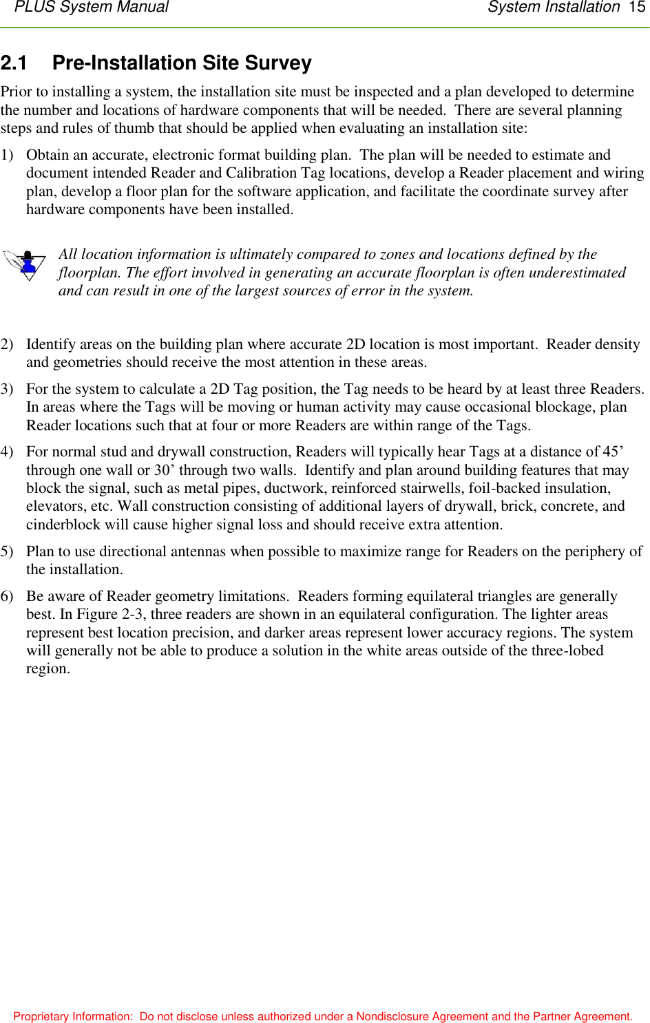 PLUS System Manual       System Installation  15        Proprietary Information:  Do not disclose unless authorized under a Nondisclosure Agreement and the Partner Agreement. 2.1    Pre-Installation Site Survey Prior to installing a system, the installation site must be inspected and a plan developed to determine the number and locations of hardware components that will be needed.  There are several planning steps and rules of thumb that should be applied when evaluating an installation site: 1) Obtain an accurate, electronic format building plan.  The plan will be needed to estimate and document intended Reader and Calibration Tag locations, develop a Reader placement and wiring plan, develop a floor plan for the software application, and facilitate the coordinate survey after hardware components have been installed.  All location information is ultimately compared to zones and locations defined by the floorplan. The effort involved in generating an accurate floorplan is often underestimated and can result in one of the largest sources of error in the system.  2) Identify areas on the building plan where accurate 2D location is most important.  Reader density and geometries should receive the most attention in these areas. 3) For the system to calculate a 2D Tag position, the Tag needs to be heard by at least three Readers.  In areas where the Tags will be moving or human activity may cause occasional blockage, plan Reader locations such that at four or more Readers are within range of the Tags. 4) For normal stud and drywall construction, Readers will typically hear Tags at a distance of 45’ through one wall or 30’ through two walls.  Identify and plan around building features that may block the signal, such as metal pipes, ductwork, reinforced stairwells, foil-backed insulation, elevators, etc. Wall construction consisting of additional layers of drywall, brick, concrete, and cinderblock will cause higher signal loss and should receive extra attention. 5) Plan to use directional antennas when possible to maximize range for Readers on the periphery of the installation. 6) Be aware of Reader geometry limitations.  Readers forming equilateral triangles are generally best. In Figure 2-3, three readers are shown in an equilateral configuration. The lighter areas represent best location precision, and darker areas represent lower accuracy regions. The system will generally not be able to produce a solution in the white areas outside of the three-lobed region. 