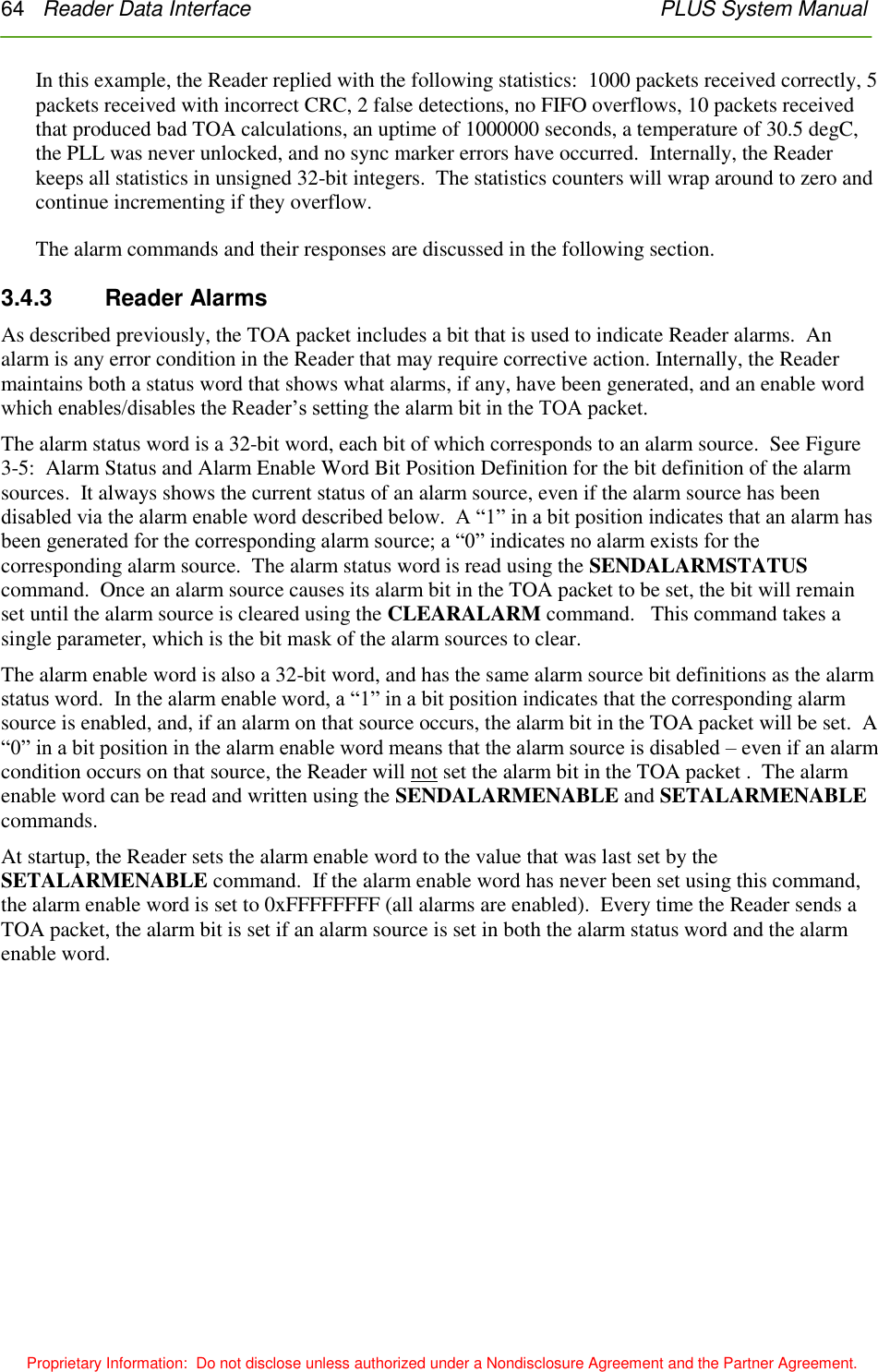 64   Reader Data Interface    PLUS System Manual  Proprietary Information:  Do not disclose unless authorized under a Nondisclosure Agreement and the Partner Agreement. In this example, the Reader replied with the following statistics:  1000 packets received correctly, 5 packets received with incorrect CRC, 2 false detections, no FIFO overflows, 10 packets received that produced bad TOA calculations, an uptime of 1000000 seconds, a temperature of 30.5 degC, the PLL was never unlocked, and no sync marker errors have occurred.  Internally, the Reader keeps all statistics in unsigned 32-bit integers.  The statistics counters will wrap around to zero and continue incrementing if they overflow. The alarm commands and their responses are discussed in the following section. 3.4.3    Reader Alarms As described previously, the TOA packet includes a bit that is used to indicate Reader alarms.  An alarm is any error condition in the Reader that may require corrective action. Internally, the Reader maintains both a status word that shows what alarms, if any, have been generated, and an enable word which enables/disables the Reader’s setting the alarm bit in the TOA packet. The alarm status word is a 32-bit word, each bit of which corresponds to an alarm source.  See Figure 3-5:  Alarm Status and Alarm Enable Word Bit Position Definition for the bit definition of the alarm sources.  It always shows the current status of an alarm source, even if the alarm source has been disabled via the alarm enable word described below.  A ―1‖ in a bit position indicates that an alarm has been generated for the corresponding alarm source; a ―0‖ indicates no alarm exists for the corresponding alarm source.  The alarm status word is read using the SENDALARMSTATUS command.  Once an alarm source causes its alarm bit in the TOA packet to be set, the bit will remain set until the alarm source is cleared using the CLEARALARM command.   This command takes a single parameter, which is the bit mask of the alarm sources to clear. The alarm enable word is also a 32-bit word, and has the same alarm source bit definitions as the alarm status word.  In the alarm enable word, a ―1‖ in a bit position indicates that the corresponding alarm source is enabled, and, if an alarm on that source occurs, the alarm bit in the TOA packet will be set.  A ―0‖ in a bit position in the alarm enable word means that the alarm source is disabled – even if an alarm condition occurs on that source, the Reader will not set the alarm bit in the TOA packet .  The alarm enable word can be read and written using the SENDALARMENABLE and SETALARMENABLE commands. At startup, the Reader sets the alarm enable word to the value that was last set by the SETALARMENABLE command.  If the alarm enable word has never been set using this command, the alarm enable word is set to 0xFFFFFFFF (all alarms are enabled).  Every time the Reader sends a TOA packet, the alarm bit is set if an alarm source is set in both the alarm status word and the alarm enable word. 