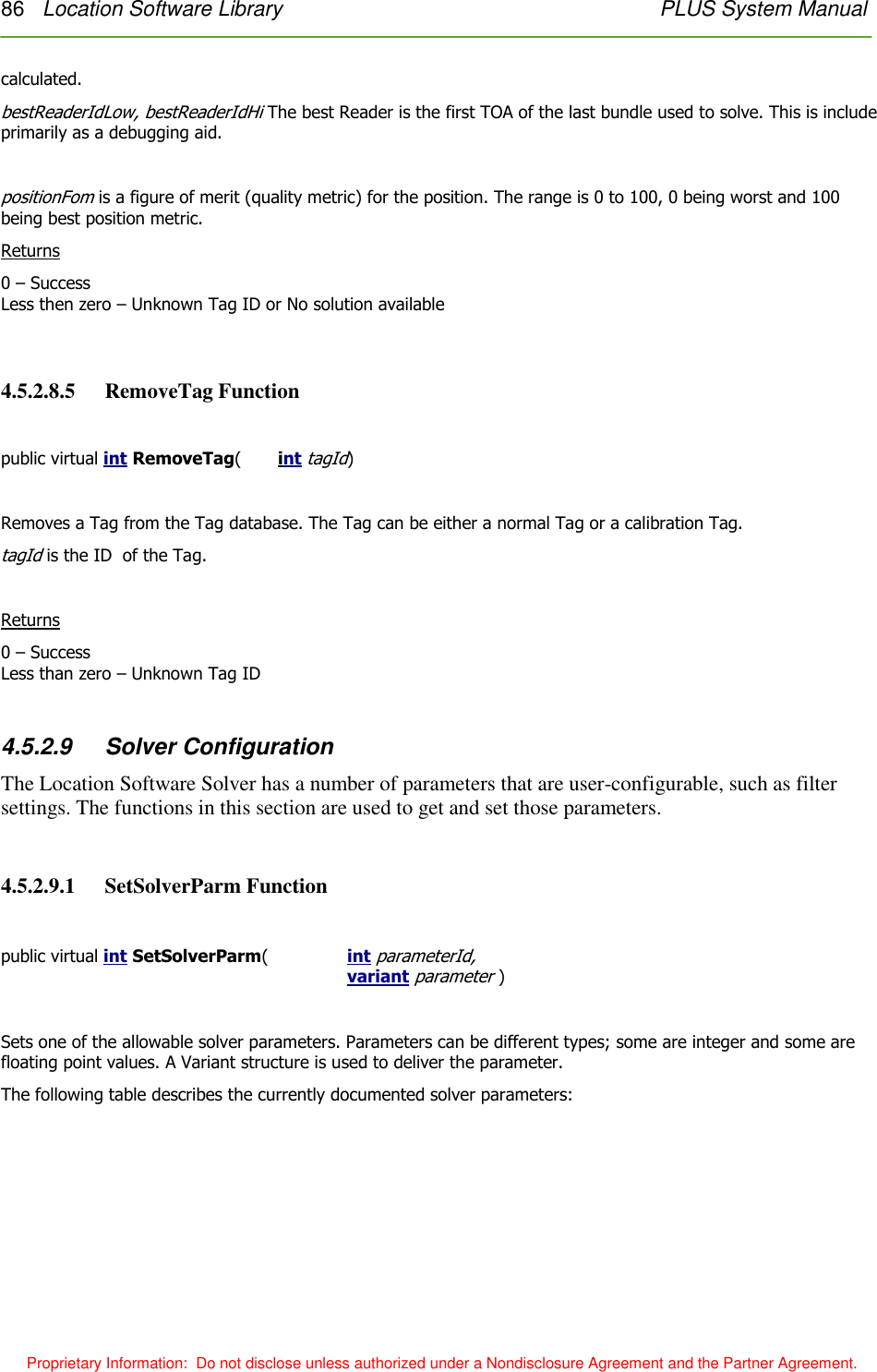 86   Location Software Library    PLUS System Manual  Proprietary Information:  Do not disclose unless authorized under a Nondisclosure Agreement and the Partner Agreement. calculated. bestReaderIdLow, bestReaderIdHi The best Reader is the first TOA of the last bundle used to solve. This is include primarily as a debugging aid.    positionFom is a figure of merit (quality metric) for the position. The range is 0 to 100, 0 being worst and 100 being best position metric. Returns 0 – Success Less then zero – Unknown Tag ID or No solution available  4.5.2.8.5   RemoveTag Function  public virtual int RemoveTag(  int tagId)  Removes a Tag from the Tag database. The Tag can be either a normal Tag or a calibration Tag.  tagId is the ID  of the Tag.  Returns 0 – Success Less than zero – Unknown Tag ID  4.5.2.9  Solver Configuration The Location Software Solver has a number of parameters that are user-configurable, such as filter settings. The functions in this section are used to get and set those parameters.  4.5.2.9.1   SetSolverParm Function  public virtual int SetSolverParm(    int parameterId, variant parameter )  Sets one of the allowable solver parameters. Parameters can be different types; some are integer and some are floating point values. A Variant structure is used to deliver the parameter.  The following table describes the currently documented solver parameters: 