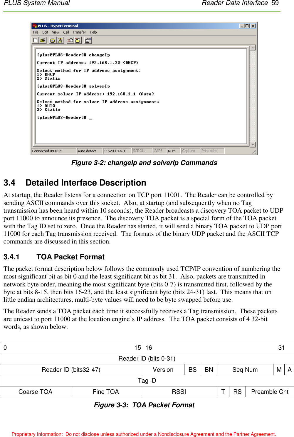 PLUS System Manual    Reader Data Interface  59 Proprietary Information:  Do not disclose unless authorized under a Nondisclosure Agreement and the Partner Agreement.  Figure 3-2: changeIp and solverIp Commands 3.4    Detailed Interface Description At startup, the Reader listens for a connection on TCP port 11001.  The Reader can be controlled by sending ASCII commands over this socket.  Also, at startup (and subsequently when no Tag transmission has been heard within 10 seconds), the Reader broadcasts a discovery TOA packet to UDP port 11000 to announce its presence.  The discovery TOA packet is a special form of the TOA packet with the Tag ID set to zero.  Once the Reader has started, it will send a binary TOA packet to UDP port 11000 for each Tag transmission received.  The formats of the binary UDP packet and the ASCII TCP commands are discussed in this section. 3.4.1    TOA Packet Format The packet format description below follows the commonly used TCP/IP convention of numbering the most significant bit as bit 0 and the least significant bit as bit 31.  Also, packets are transmitted in network byte order, meaning the most significant byte (bits 0-7) is transmitted first, followed by the byte at bits 8-15, then bits 16-23, and the least significant byte (bits 24-31) last.  This means that on little endian architectures, multi-byte values will need to be byte swapped before use. The Reader sends a TOA packet each time it successfully receives a Tag transmission.  These packets are unicast to port 11000 at the location engine’s IP address.  The TOA packet consists of 4 32-bit words, as shown below.  0  15 16 31 Reader ID (bits 0-31) Reader ID (bits32-47) Version BS BN Seq Num M A Tag ID Coarse TOA Fine TOA RSSI T RS Preamble Cnt  Figure 3-3:  TOA Packet Format 