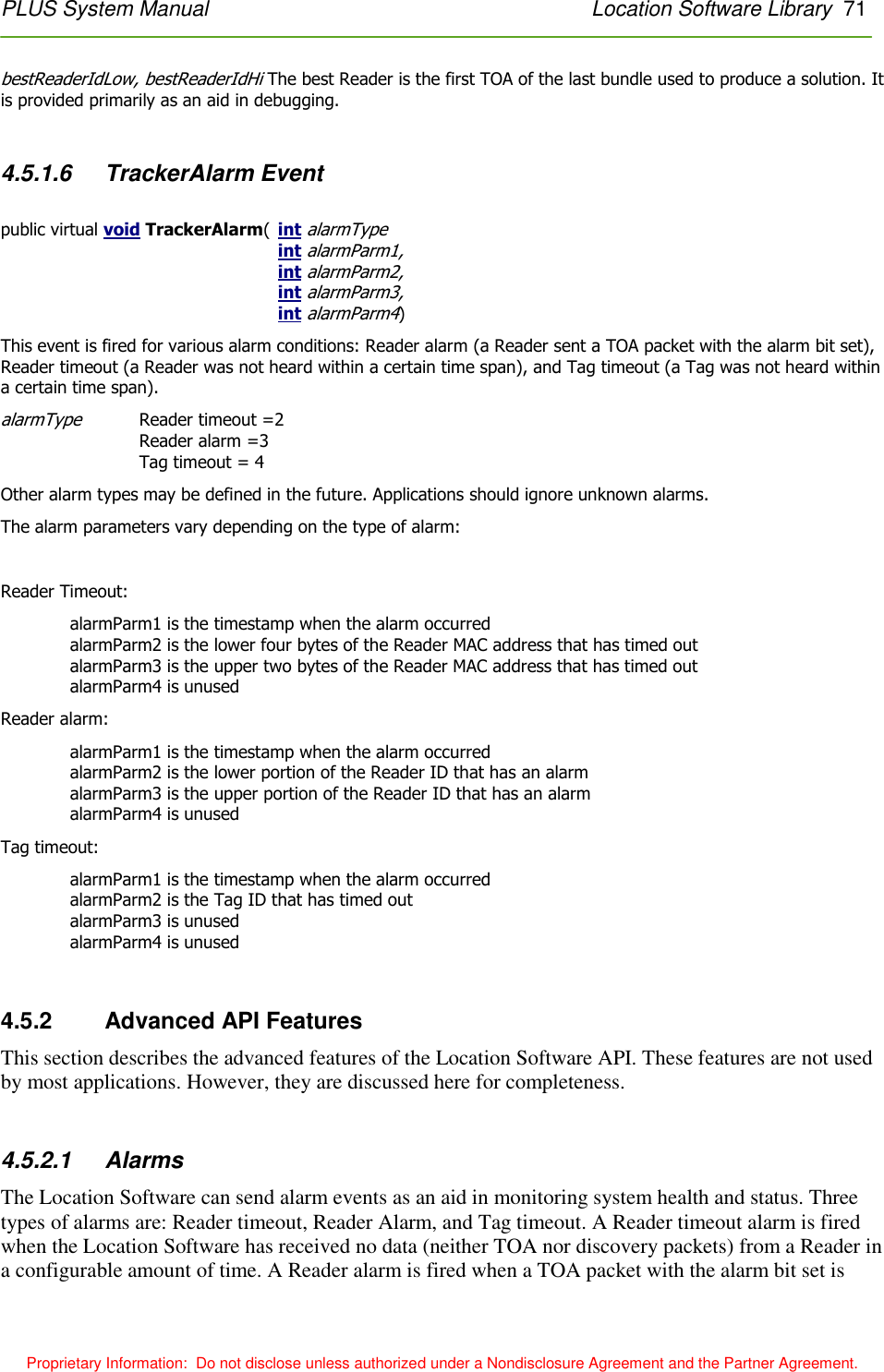 PLUS System Manual    Location Software Library  71 Proprietary Information:  Do not disclose unless authorized under a Nondisclosure Agreement and the Partner Agreement. bestReaderIdLow, bestReaderIdHi The best Reader is the first TOA of the last bundle used to produce a solution. It is provided primarily as an aid in debugging.   4.5.1.6  TrackerAlarm Event  public virtual void TrackerAlarm(  int alarmType  int alarmParm1, int alarmParm2, int alarmParm3, int alarmParm4) This event is fired for various alarm conditions: Reader alarm (a Reader sent a TOA packet with the alarm bit set), Reader timeout (a Reader was not heard within a certain time span), and Tag timeout (a Tag was not heard within a certain time span). alarmType Reader timeout =2 Reader alarm =3 Tag timeout = 4 Other alarm types may be defined in the future. Applications should ignore unknown alarms. The alarm parameters vary depending on the type of alarm:  Reader Timeout: alarmParm1 is the timestamp when the alarm occurred alarmParm2 is the lower four bytes of the Reader MAC address that has timed out alarmParm3 is the upper two bytes of the Reader MAC address that has timed out alarmParm4 is unused Reader alarm: alarmParm1 is the timestamp when the alarm occurred alarmParm2 is the lower portion of the Reader ID that has an alarm alarmParm3 is the upper portion of the Reader ID that has an alarm alarmParm4 is unused Tag timeout: alarmParm1 is the timestamp when the alarm occurred alarmParm2 is the Tag ID that has timed out alarmParm3 is unused alarmParm4 is unused  4.5.2    Advanced API Features This section describes the advanced features of the Location Software API. These features are not used by most applications. However, they are discussed here for completeness.  4.5.2.1  Alarms The Location Software can send alarm events as an aid in monitoring system health and status. Three types of alarms are: Reader timeout, Reader Alarm, and Tag timeout. A Reader timeout alarm is fired when the Location Software has received no data (neither TOA nor discovery packets) from a Reader in a configurable amount of time. A Reader alarm is fired when a TOA packet with the alarm bit set is 
