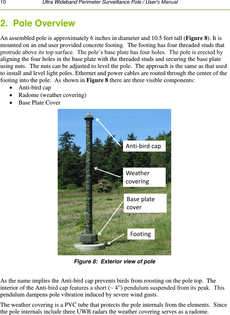 10   Ultra Wideband Perimeter Surveillance Pole / User’s Manual  2.  Pole Overview An assembled pole is approximately 6 inches in diameter and 10.5 feet tall (Figure 8). It is mounted on an end user provided concrete footing.  The footing has four threaded studs that protrude above its top surface.  The pole’s base plate has four holes.  The pole is erected by aligning the four holes in the base plate with the threaded studs and securing the base plate using nuts.  The nuts can be adjusted to level the pole.  The approach is the same as that used to install and level light poles. Ethernet and power cables are routed through the center of the footing into the pole.  As shown in Figure 8 there are three visible components:  Anti-bird cap  Radome (weather covering)  Base Plate Cover Anti-bird capWeather coveringBase plate coverFooting Figure 8:  Exterior view of pole  As the name implies the Anti-bird cap prevents birds from roosting on the pole top.  The interior of the Anti-bird cap features a short (~ 4”) pendulum suspended from its peak.  This pendulum dampens pole vibration induced by severe wind gusts. The weather covering is a PVC tube that protects the pole internals from the elements.  Since the pole internals include three UWB radars the weather covering serves as a radome.     