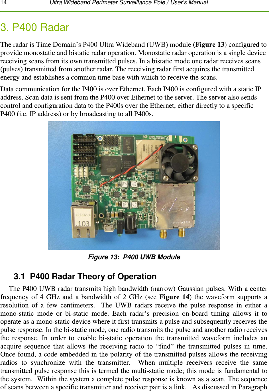 14   Ultra Wideband Perimeter Surveillance Pole / User’s Manual  3. P400 Radar The radar is Time Domain’s P400 Ultra Wideband (UWB) module (Figure 13) configured to provide monostatic and bistatic radar operation. Monostatic radar operation is a single device receiving scans from its own transmitted pulses. In a bistatic mode one radar receives scans (pulses) transmitted from another radar. The receiving radar first acquires the transmitted energy and establishes a common time base with which to receive the scans. Data communication for the P400 is over Ethernet. Each P400 is configured with a static IP address. Scan data is sent from the P400 over Ethernet to the server. The server also sends control and configuration data to the P400s over the Ethernet, either directly to a specific P400 (i.e. IP address) or by broadcasting to all P400s.  Figure 13:  P400 UWB Module 3.1  P400 Radar Theory of Operation The P400 UWB radar transmits high bandwidth (narrow) Gaussian pulses. With a center frequency of 4 GHz and a bandwidth of 2 GHz (see Figure 14) the waveform supports a resolution  of  a  few  centimeters.    The  UWB  radars  receive  the  pulse  response  in  either  a mono-static  mode  or  bi-static  mode.  Each  radar’s  precision  on-board  timing  allows  it  to operate as a mono-static device where it first transmits a pulse and subsequently receives the pulse response. In the bi-static mode, one radio transmits the pulse and another radio receives the  response.  In  order  to  enable  bi-static  operation  the  transmitted  waveform  includes  an acquire  sequence  that  allows  the  receiving  radio  to  “find”  the  transmitted  pulses  in  time.  Once found, a code embedded in the polarity of the transmitted pulses allows the receiving radios  to  synchronize  with  the  transmitter.    When  multiple  receivers  receive  the  same transmitted pulse response this is termed the multi-static mode; this mode is fundamental to the system.  Within the system a complete pulse response is known as a scan. The sequence of scans between a specific transmitter and receiver pair is a link.   As discussed in Paragraph 