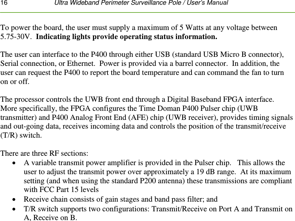 16   Ultra Wideband Perimeter Surveillance Pole / User’s Manual  To power the board, the user must supply a maximum of 5 Watts at any voltage between 5.75-30V.  Indicating lights provide operating status information.   The user can interface to the P400 through either USB (standard USB Micro B connector), Serial connection, or Ethernet.  Power is provided via a barrel connector.  In addition, the user can request the P400 to report the board temperature and can command the fan to turn on or off.   The processor controls the UWB front end through a Digital Baseband FPGA interface.  More specifically, the FPGA configures the Time Doman P400 Pulser chip (UWB transmitter) and P400 Analog Front End (AFE) chip (UWB receiver), provides timing signals and out-going data, receives incoming data and controls the position of the transmit/receive (T/R) switch.   There are three RF sections:    A variable transmit power amplifier is provided in the Pulser chip.   This allows the user to adjust the transmit power over approximately a 19 dB range.  At its maximum setting (and when using the standard P200 antenna) these transmissions are compliant with FCC Part 15 levels    Receive chain consists of gain stages and band pass filter; and   T/R switch supports two configurations: Transmit/Receive on Port A and Transmit on A, Receive on B.         