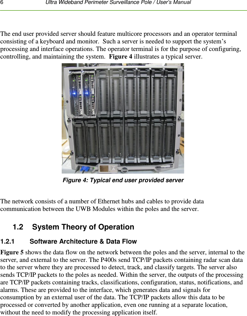 6   Ultra Wideband Perimeter Surveillance Pole / User’s Manual   The end user provided server should feature multicore processors and an operator terminal consisting of a keyboard and monitor.  Such a server is needed to support the system’s processing and interface operations. The operator terminal is for the purpose of configuring, controlling, and maintaining the system.  Figure 4 illustrates a typical server.  Figure 4: Typical end user provided server  The network consists of a number of Ethernet hubs and cables to provide data communication between the UWB Modules within the poles and the server.  1.2    System Theory of Operation 1.2.1    Software Architecture &amp; Data Flow Figure 5 shows the data flow on the network between the poles and the server, internal to the server, and external to the server. The P400s send TCP/IP packets containing radar scan data to the server where they are processed to detect, track, and classify targets. The server also sends TCP/IP packets to the poles as needed. Within the server, the outputs of the processing are TCP/IP packets containing tracks, classifications, configuration, status, notifications, and alarms. These are provided to the interface, which generates data and signals for consumption by an external user of the data. The TCP/IP packets allow this data to be processed or converted by another application, even one running at a separate location, without the need to modify the processing application itself.  