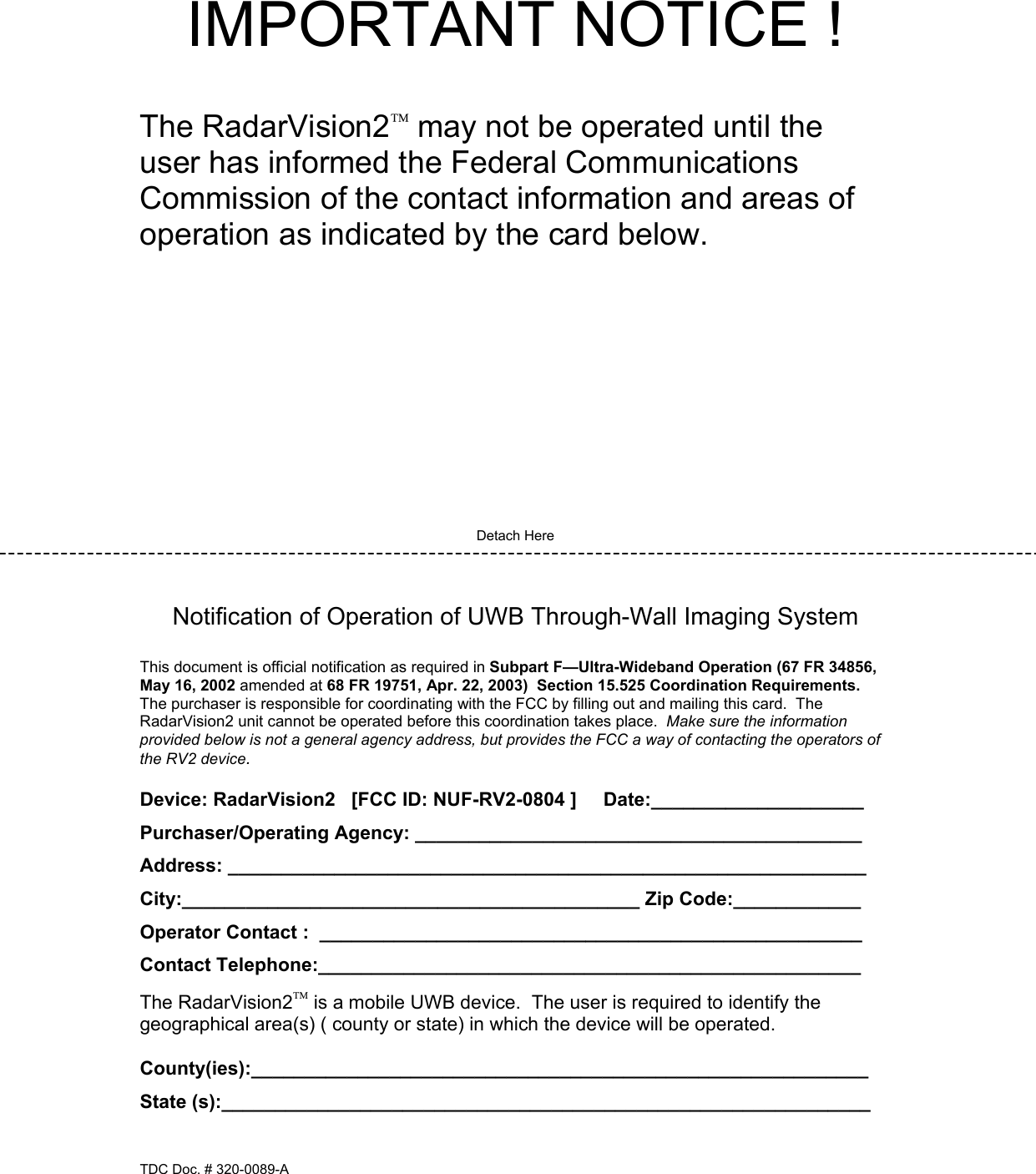 IMPORTANT NOTICE !   The RadarVision2 may not be operated until the user has informed the Federal Communications Commission of the contact information and areas of operation as indicated by the card below.            Detach Here   Notification of Operation of UWB Through-Wall Imaging System  This document is official notification as required in Subpart F—Ultra-Wideband Operation (67 FR 34856, May 16, 2002 amended at 68 FR 19751, Apr. 22, 2003)  Section 15.525 Coordination Requirements.  The purchaser is responsible for coordinating with the FCC by filling out and mailing this card.  The RadarVision2 unit cannot be operated before this coordination takes place.  Make sure the information provided below is not a general agency address, but provides the FCC a way of contacting the operators of the RV2 device.  Device: RadarVision2   [FCC ID: NUF-RV2-0804 ]     Date:____________________ Purchaser/Operating Agency: __________________________________________ Address: ____________________________________________________________ City:___________________________________________ Zip Code:____________ Operator Contact :  ___________________________________________________ Contact Telephone:___________________________________________________ The RadarVision2 is a mobile UWB device.  The user is required to identify the geographical area(s) ( county or state) in which the device will be operated.  County(ies):__________________________________________________________ State (s):_____________________________________________________________  TDC Doc. # 320-0089-A 