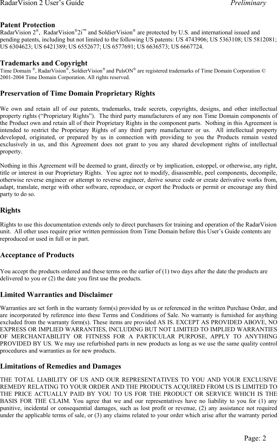 RadarVision 2 User’s Guide    Preliminary Patent Protection RadarVision 2®,  RadarVision®2i™ and SoldierVision® are protected by U.S. and international issued and pending patents, including but not limited to the following US patents: US 4743906; US 5363108; US 5812081; US 6304623; US 6421389; US 6552677; US 6577691; US 6636573; US 6667724.  Trademarks and Copyright Time Domain ®, RadarVision, SoldierVision and PulsON® are registered trademarks of Time Domain Corporation © 2001-2004 Time Domain Corporation. All rights reserved.   Preservation of Time Domain Proprietary Rights  We own and retain all of our patents, trademarks, trade secrets, copyrights, designs, and other intellectual property rights (“Proprietary Rights”).  The third party manufacturers of any non Time Domain components of the Product own and retain all of their Proprietary Rights in the component parts.  Nothing in this Agreement is intended to restrict the Proprietary Rights of any third party manufacturer or us.  All intellectual property developed, originated, or prepared by us in connection with providing to you the Products remain vested exclusively in us, and this Agreement does not grant to you any shared development rights of intellectual property.  Nothing in this Agreement will be deemed to grant, directly or by implication, estoppel, or otherwise, any right, title or interest in our Proprietary Rights.  You agree not to modify, disassemble, peel components, decompile, otherwise reverse engineer or attempt to reverse engineer, derive source code or create derivative works from, adapt, translate, merge with other software, reproduce, or export the Products or permit or encourage any third party to do so.    Rights  Rights to use this documentation extends only to direct purchasers for training and operation of the RadarVision unit.  All other uses require prior written permission from Time Domain before this User’s Guide contents are reproduced or used in full or in part.  Acceptance of Products  You accept the products ordered and these terms on the earlier of (1) two days after the date the products are delivered to you or (2) the date you first use the products.  Limited Warranties and Disclaimer  Warranties are set forth in the warranty form(s) provided by us or referenced in the written Purchase Order, and are incorporated by reference into these Terms and Conditions of Sale. No warranty is furnished for anything excluded from the warranty form(s). These items are provided AS IS. EXCEPT AS PROVIDED ABOVE, NO EXPRESS OR IMPLIED WARRANTIES, INCLUDING BUT NOT LIMITED TO IMPLIED WARRANTIES OF MERCHANTABILITY OR FITNESS FOR A PARTICULAR PURPOSE, APPLY TO ANYTHING PROVIDED BY US. We may use refurbished parts in new products as long as we use the same quality control procedures and warranties as for new products.  Limitations of Remedies and Damages  THE TOTAL LIABILITY OF US AND OUR REPRESENTATIVES TO YOU AND YOUR EXCLUSIVE REMEDY RELATING TO YOUR ORDER AND THE PRODUCTS ACQUIRED FROM US IS LIMITED TO THE PRICE ACTUALLY PAID BY YOU TO US FOR THE PRODUCT OR SERVICE WHICH IS THE BASIS FOR THE CLAIM. You agree that we and our representatives have no liability to you for (1) any punitive, incidental or consequential damages, such as lost profit or revenue, (2) any assistance not required under the applicable terms of sale, or (3) any claims related to your order which arise after the warranty period   Page: 2 