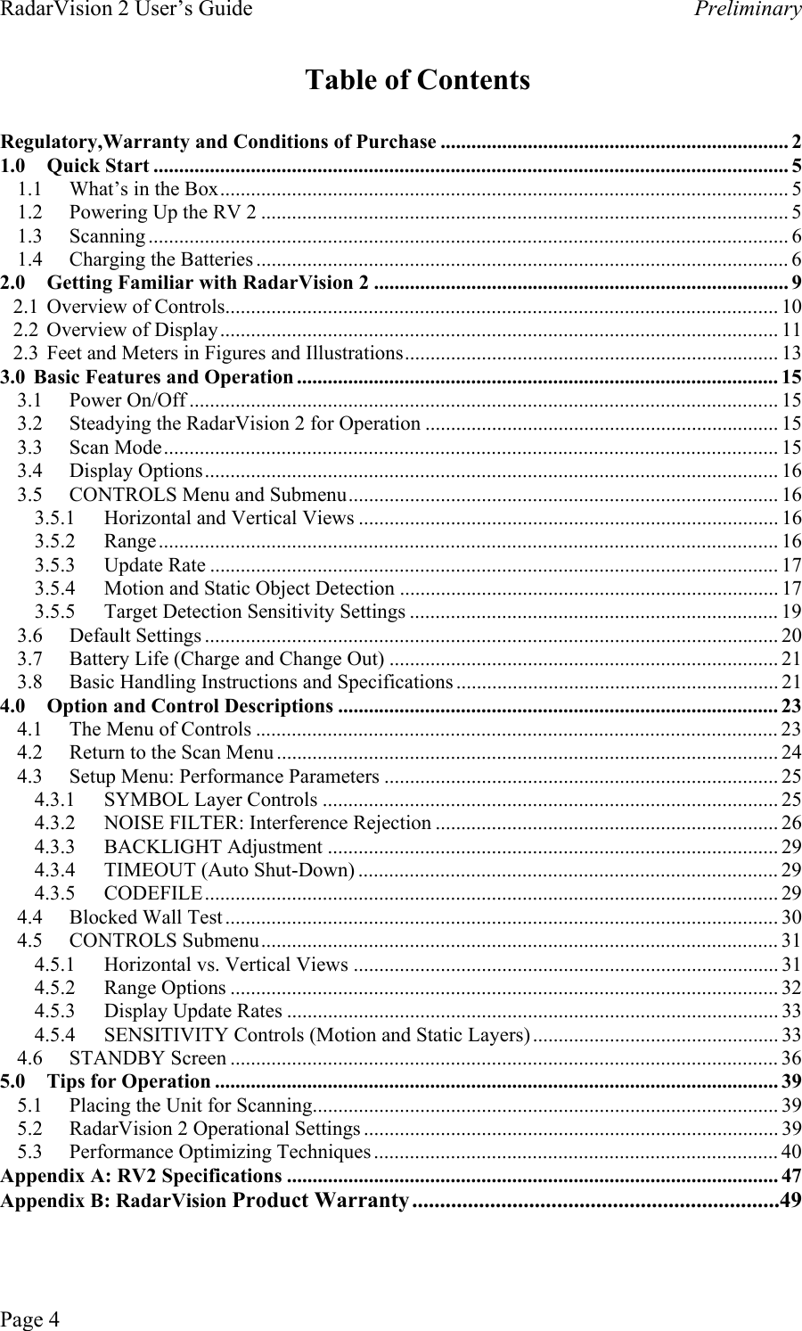 RadarVision 2 User’s Guide    Preliminary Table of Contents  Regulatory,Warranty and Conditions of Purchase .................................................................... 2 1.0 Quick Start ............................................................................................................................ 5 1.1  What’s in the Box............................................................................................................... 5 1.2  Powering Up the RV 2 ....................................................................................................... 5 1.3 Scanning ............................................................................................................................. 6 1.4 Charging the Batteries ........................................................................................................ 6 2.0  Getting Familiar with RadarVision 2 ................................................................................. 9 2.1  Overview of Controls............................................................................................................ 10 2.2 Overview of Display............................................................................................................. 11 2.3  Feet and Meters in Figures and Illustrations......................................................................... 13 3.0  Basic Features and Operation .............................................................................................. 15 3.1 Power On/Off ................................................................................................................... 15 3.2  Steadying the RadarVision 2 for Operation ..................................................................... 15 3.3 Scan Mode........................................................................................................................ 15 3.4 Display Options................................................................................................................ 16 3.5  CONTROLS Menu and Submenu.................................................................................... 16 3.5.1  Horizontal and Vertical Views .................................................................................. 16 3.5.2 Range......................................................................................................................... 16 3.5.3   Update Rate ............................................................................................................... 17 3.5.4  Motion and Static Object Detection .......................................................................... 17 3.5.5  Target Detection Sensitivity Settings ........................................................................ 19 3.6   Default Settings ................................................................................................................ 20 3.7   Battery Life (Charge and Change Out) ............................................................................ 21 3.8   Basic Handling Instructions and Specifications ............................................................... 21 4.0  Option and Control Descriptions ...................................................................................... 23 4.1  The Menu of Controls ...................................................................................................... 23 4.2  Return to the Scan Menu .................................................................................................. 24 4.3  Setup Menu: Performance Parameters ............................................................................. 25 4.3.1  SYMBOL Layer Controls ......................................................................................... 25 4.3.2  NOISE FILTER: Interference Rejection ................................................................... 26 4.3.3 BACKLIGHT Adjustment ........................................................................................ 29 4.3.4  TIMEOUT (Auto Shut-Down) .................................................................................. 29 4.3.5 CODEFILE................................................................................................................ 29 4.4 Blocked Wall Test ............................................................................................................ 30 4.5 CONTROLS Submenu..................................................................................................... 31 4.5.1  Horizontal vs. Vertical Views ................................................................................... 31 4.5.2 Range Options ........................................................................................................... 32 4.5.3  Display Update Rates ................................................................................................ 33 4.5.4  SENSITIVITY Controls (Motion and Static Layers) ................................................ 33 4.6 STANDBY Screen ........................................................................................................... 36 5.0 Tips for Operation .............................................................................................................. 39 5.1  Placing the Unit for Scanning........................................................................................... 39 5.2  RadarVision 2 Operational Settings ................................................................................. 39 5.3  Performance Optimizing Techniques............................................................................... 40 Appendix A: RV2 Specifications ................................................................................................ 47 Appendix B: RadarVision Product Warranty..................................................................49 Page 4 
