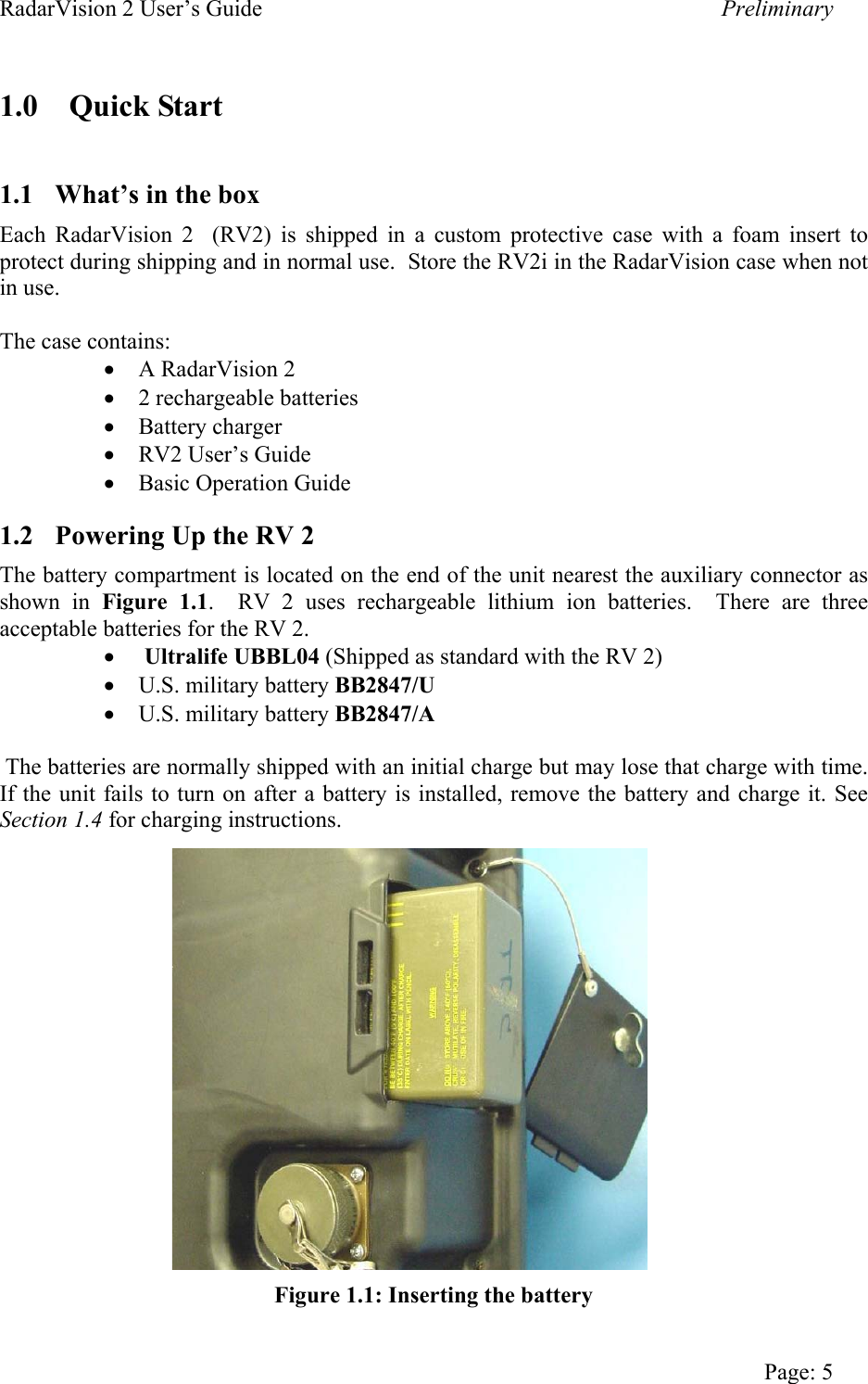 RadarVision 2 User’s Guide    Preliminary 1.0 Quick Start  1.1  What’s in the box Each RadarVision 2  (RV2) is shipped in a custom protective case with a foam insert to protect during shipping and in normal use.  Store the RV2i in the RadarVision case when not in use.  The case contains: •  A RadarVision 2 •  2 rechargeable batteries •  Battery charger •  RV2 User’s Guide •  Basic Operation Guide 1.2  Powering Up the RV 2 The battery compartment is located on the end of the unit nearest the auxiliary connector as shown in Figure 1.1.  RV 2 uses rechargeable lithium ion batteries.  There are three acceptable batteries for the RV 2. •   Ultralife UBBL04 (Shipped as standard with the RV 2) •  U.S. military battery BB2847/U •  U.S. military battery BB2847/A   The batteries are normally shipped with an initial charge but may lose that charge with time.  If the unit fails to turn on after a battery is installed, remove the battery and charge it. See Section 1.4 for charging instructions.                  Figure 1.1: Inserting the battery   Page: 5 