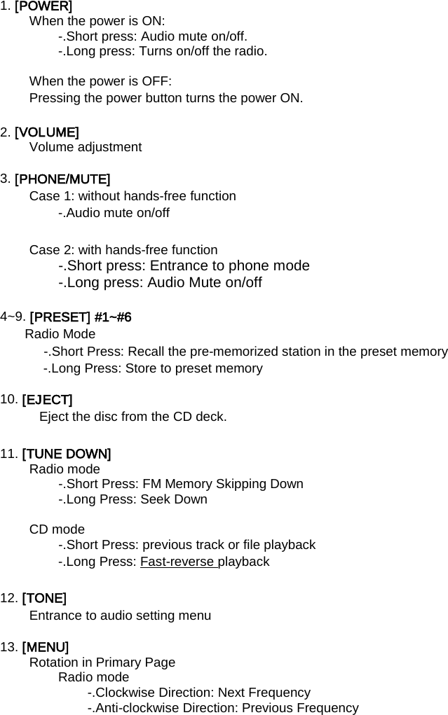  1. [POWER]   When the power is ON:   -.Short press: Audio mute on/off.   -.Long press: Turns on/off the radio.    When the power is OFF:   Pressing the power button turns the power ON.    2. [VOLUME]   Volume adjustment    3. [PHONE/MUTE]   Case 1: without hands-free function -.Audio mute on/off  Case 2: with hands-free function -.Short press: Entrance to phone mode -.Long press: Audio Mute on/off  4~9. [PRESET] #1~#6   Radio Mode   -.Short Press: Recall the pre-memorized station in the preset memory   -.Long Press: Store to preset memory    10. [EJECT]   Eject the disc from the CD deck.    11. [TUNE DOWN]   Radio mode -.Short Press: FM Memory Skipping Down -.Long Press: Seek Down    CD mode   -.Short Press: previous track or file playback   -.Long Press: Fast-reverse  playback   12. [TONE]   Entrance to audio setting menu  13. [MENU]   Rotation in Primary Page Radio mode -.Clockwise Direction: Next Frequency -.Anti-clockwise Direction: Previous Frequency    