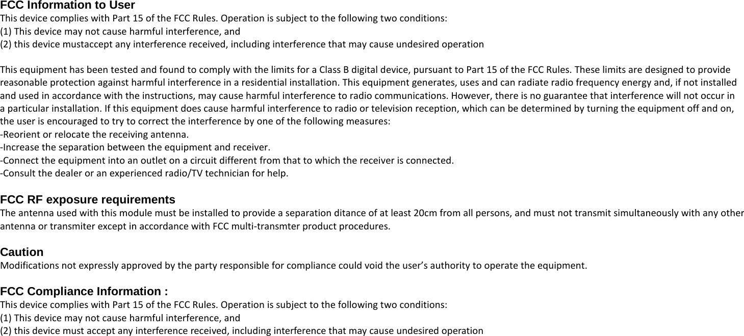  FCC Information to User This device complies with Part 15 of the FCC Rules. Operation is subject to the following two conditions:   (1) This device may not cause harmful interference, and   (2) this device mustaccept any interference received, including interference that may cause undesired operation  This equipment has been tested and found to comply with the limits for a Class B digital device, pursuant to Part 15 of the FCC Rules. These limits are designed to provide reasonable protection against harmful interference in a residential installation. This equipment generates, uses and can radiate radio frequency energy and, if not installed   and used in accordance with the instructions, may cause harmful interference to radio communications. However, there is no guarantee that interference will not occur in   a particular installation. If this equipment does cause harmful interference to radio or television reception, which can be determined by turning the equipment off and on,     the user is encouraged to try to correct the interference by one of the following measures: -Reorient or relocate the receiving antenna. -Increase the separation between the equipment and receiver. -Connect the equipment into an outlet on a circuit different from that to which the receiver is connected. -Consult the dealer or an experienced radio/TV technician for help.  FCC RF exposure requirements The antenna used with this module must be installed to provide a separation ditance of at least 20cm from all persons, and must not transmit simultaneously with any other   antenna or transmiter except in accordance with FCC multi-transmter product procedures.  Caution Modifications not expressly approved by the party responsible for compliance could void the user&rsquo;s authority to operate the equipment.  FCC Compliance Information : This device complies with Part 15 of the FCC Rules. Operation is subject to the following two conditions:   (1) This device may not cause harmful interference, and   (2) this device must accept any interference received, including interference that may cause undesired operation 