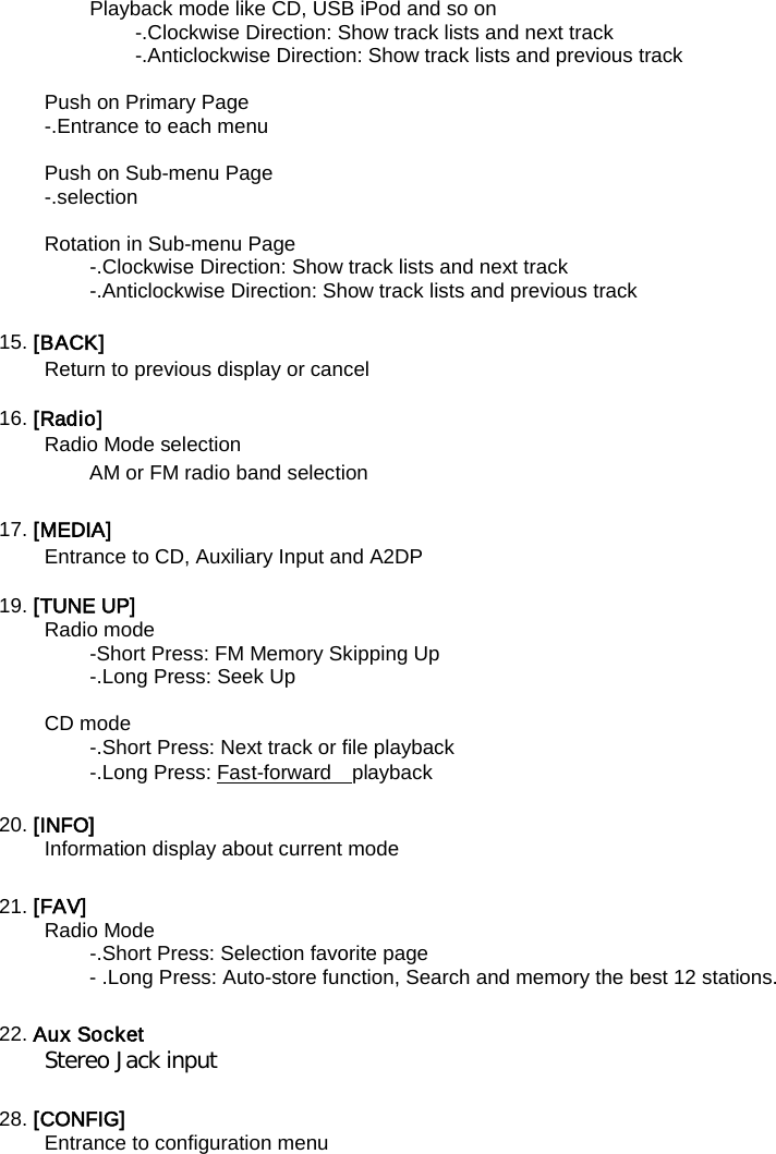 Playback mode like CD, USB iPod and so on   -.Clockwise Direction: Show track lists and next track -.Anticlockwise Direction: Show track lists and previous track    Push on Primary Page -.Entrance to each menu  Push on Sub-menu Page -.selection  Rotation in Sub-menu Page -.Clockwise Direction: Show track lists and next track -.Anticlockwise Direction: Show track lists and previous track    15. [BACK]   Return to previous display or cancel  16. [Radio]   Radio Mode selection   AM or FM radio band selection    17. [MEDIA]   Entrance to CD, Auxiliary Input and A2DP  19. [TUNE UP]   Radio mode -Short Press: FM Memory Skipping Up -.Long Press: Seek Up    CD mode -.Short Press: Next track or file playback   -.Long Press: Fast-forward    playback   20. [INFO]   Information display about current mode    21. [FAV]   Radio Mode -.Short Press: Selection favorite page   - .Long Press: Auto-store function, Search and memory the best 12 stations.  22. Aux Socket   Stereo Jack input  28. [CONFIG]   Entrance to configuration menu  