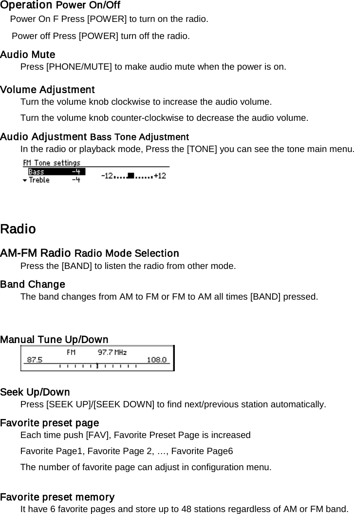 Operation Power On/Off   Power On F Press [POWER] to turn on the radio.   Power off Press [POWER] turn off the radio.   Audio Mute Press [PHONE/MUTE] to make audio mute when the power is on.  Volume Adjustment   Turn the volume knob clockwise to increase the audio volume.   Turn the volume knob counter-clockwise to decrease the audio volume.   Audio Adjustment Bass Tone Adjustment   In the radio or playback mode, Press the [TONE] you can see the tone main menu.    Radio   AM-FM Radio Radio Mode Selection   Press the [BAND] to listen the radio from other mode.   Band Change   The band changes from AM to FM or FM to AM all times [BAND] pressed.   Manual Tune Up/Down       Seek Up/Down   Press [SEEK UP]/[SEEK DOWN] to find next/previous station automatically.   Favorite preset page   Each time push [FAV], Favorite Preset Page is increased Favorite Page1, Favorite Page 2, &hellip;, Favorite Page6 The number of favorite page can adjust in configuration menu.  Favorite preset memory   It have 6 favorite pages and store up to 48 stations regardless of AM or FM band.   