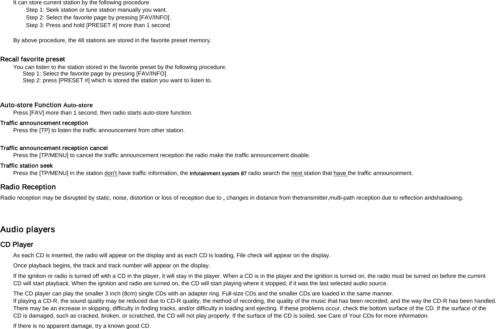It can store current station by the following procedure   Step 1: Seek station or tune station manually you want.   Step 2: Select the favorite page by pressing [FAV/INFO].   Step 3: Press and hold [PRESET #] more than 1 second    By above procedure, the 48 stations are stored in the favorite preset memory.     Recall favorite preset You can listen to the station stored in the favorite preset by the following procedure.   Step 1: Select the favorite page by pressing [FAV/INFO].   Step 2: press [PRESET #] which is stored the station you want to listen to.   Auto-store Function Auto-store   Press [FAV] more than 1 second, then radio starts auto-store function.   Traffic announcement reception   Press the [TP] to listen the traffic announcement from other station.    Traffic announcement reception cancel   Press the [TP/MENU] to cancel the traffic announcement reception the radio make the traffic announcement disable.   Traffic station seek   Press the [TP/MENU] in the station don't have traffic information, the Infotainment system 87 radio search the next station that have Radio Reception   the traffic announcement.   Radio reception may be disrupted by static, noise, distortion or loss of reception due to &bdquo; changes in distance from thetransmitter,multi-path reception due to reflection andshadowing.  Audio players   CD Player   As each CD is inserted, the radio will appear on the display and as each CD is loading, File check will appear on the display.   Once playback begins, the track and track number will appear on the display.   If the ignition or radio is turned off with a CD in the player, it will stay in the player. When a CD is in the player and the ignition is turned on, the radio must be turned on before the current CD will start playback. When the ignition and radio are turned on, the CD will start playing where it stopped, if it was the last selected audio source.   The CD player can play the smaller 3 inch (8cm) single CDs with an adapter ring. Full-size CDs and the smaller CDs are loaded in the same manner.   If playing a CD-R, the sound quality may be reduced due to CD-R quality, the method of recording, the quality of the music that has been recorded, and the way the CD-R has been handled. There may be an increase in skipping, difficulty in finding tracks, and/or difficulty in loading and ejecting. If these problems occur, check the bottom surface of the CD. If the surface of the CD is damaged, such as cracked, broken, or scratched, the CD will not play properly. If the surface of the CD is soiled, see Care of Your CDs for more information.   If there is no apparent damage, try a known good CD.   