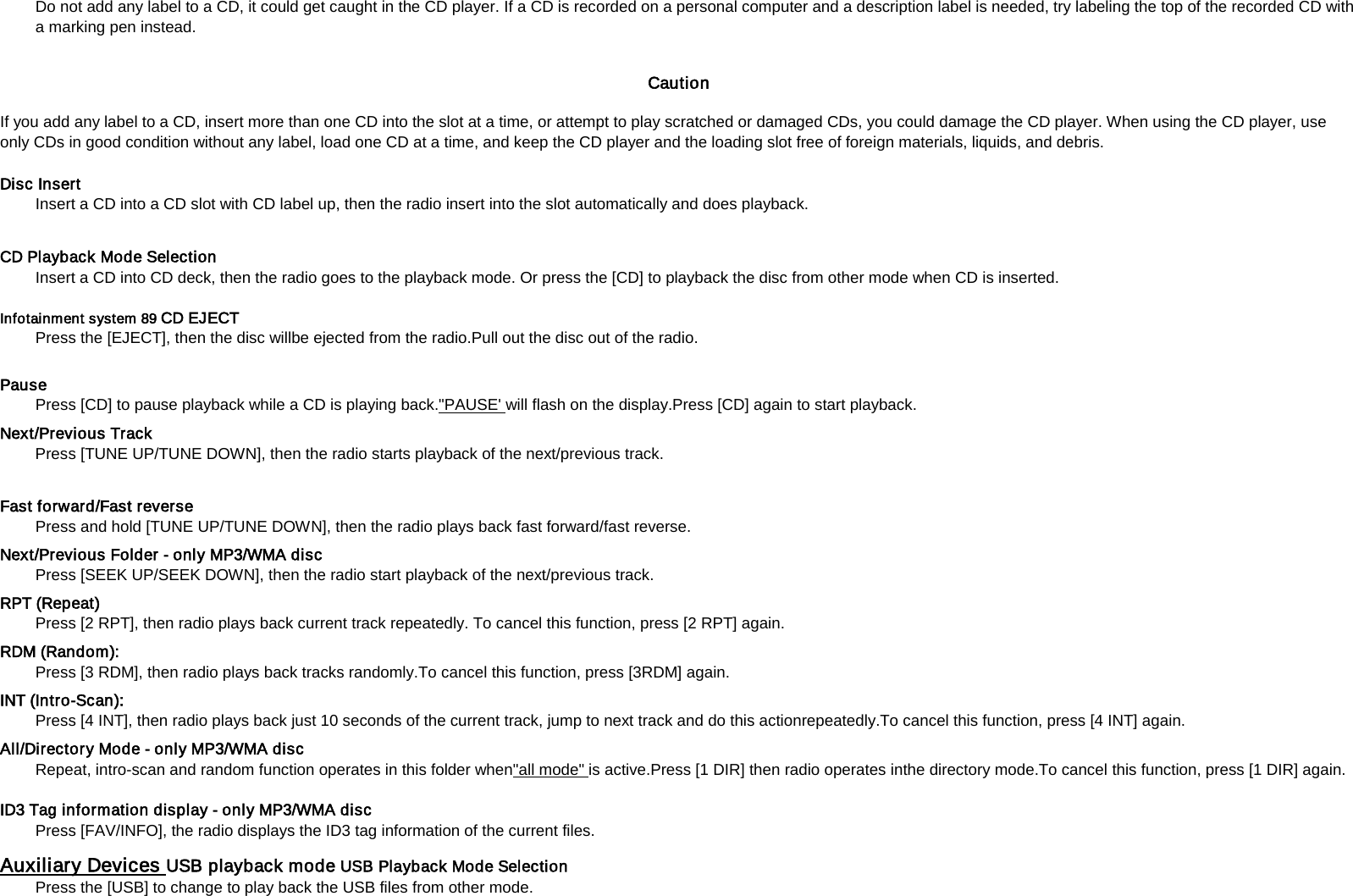 Do not add any label to a CD, it could get caught in the CD player. If a CD is recorded on a personal computer and a description label is needed, try labeling the top of the recorded CD with a marking pen instead.    Caution   If you add any label to a CD, insert more than one CD into the slot at a time, or attempt to play scratched or damaged CDs, you could damage the CD player. When using the CD player, use only CDs in good condition without any label, load one CD at a time, and keep the CD player and the loading slot free of foreign materials, liquids, and debris.   Disc Insert   Insert a CD into a CD slot with CD label up, then the radio insert into the slot automatically and does playback.  CD Playback Mode Selection   Insert a CD into CD deck, then the radio goes to the playback mode. Or press the [CD] to playback the disc from other mode when CD is inserted.    Infotainment system 89 CD EJECT   Press the [EJECT], then the disc willbe ejected from the radio.Pull out the disc out of the radio.  Pause   Press [CD] to pause playback while a CD is playing back."PAUSE' Next/Previous Track   will flash on the display.Press [CD] again to start playback.  Press [TUNE UP/TUNE DOWN], then the radio starts playback of the next/previous track.    Fast forward/Fast reverse   Press and hold [TUNE UP/TUNE DOWN], then the radio plays back fast forward/fast reverse.   Next/Previous Folder - only MP3/WMA disc   Press [SEEK UP/SEEK DOWN], then the radio start playback of the next/previous track.   RPT (Repeat)   Press [2 RPT], then radio plays back current track repeatedly. To cancel this function, press [2 RPT] again. RDM (Random):   Press [3 RDM], then radio plays back tracks randomly.To cancel this function, press [3RDM] again. INT (Intro-Scan):   Press [4 INT], then radio plays back just 10 seconds of the current track, jump to next track and do this actionrepeatedly.To cancel this function, press [4 INT] again. All/Directory Mode - only MP3/WMA disc   Repeat, intro-scan and random function operates in this folder when"all mode"  is active.Press [1 DIR] then radio operates inthe directory mode.To cancel this function, press [1 DIR] again. ID3 Tag information display - only MP3/WMA disc   Press [FAV/INFO], the radio displays the ID3 tag information of the current files.   Auxiliary Devices Press the [USB] to change to play back the USB files from other mode.   USB playback mode USB Playback Mode Selection   