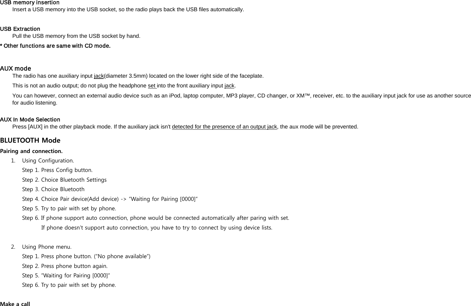  USB memory insertion   Insert a USB memory into the USB socket, so the radio plays back the USB files automatically.    USB Extraction   Pull the USB memory from the USB socket by hand.   * Other functions are same with CD mode.     AUX mode   The radio has one auxiliary input jackThis is not an audio output; do not plug the headphone (diameter 3.5mm) located on the lower right side of the faceplate.   set into the front auxiliary input jackYou can however, connect an external audio device such as an iPod, laptop computer, MP3 player, CD changer, or XM&trade;&sbquo; receiver, etc. to the auxiliary input jack for use as another source for audio listening.   .    AUX In Mode Selection   Press [AUX] in the other playback mode. If the auxiliary jack isn't detected for the presence of an output jack, the aux mode will be prevented.   BLUETOOTH Mode 1. Pairing and connection. Using Configuration. Step 1. Press Config button. Step 2. Choice Bluetooth Settings Step 3. Choice Bluetooth   Step 4. Choice Pair device(Add device) -> &ldquo;Waiting for Pairing [0000]&ldquo; Step 5. Try to pair with set by phone. Step 6. If phone support auto connection, phone would be connected automatically after paring with set.           If phone doesn&rsquo;t support auto connection, you have to try to connect by using device lists. 2. Using Phone menu. Step 1. Press phone button. (&ldquo;No phone available&rdquo;) Step 2. Press phone button again. Step 5. &ldquo;Waiting for Pairing [0000]&ldquo;  Step 6. Try to pair with set by phone. Make a call 