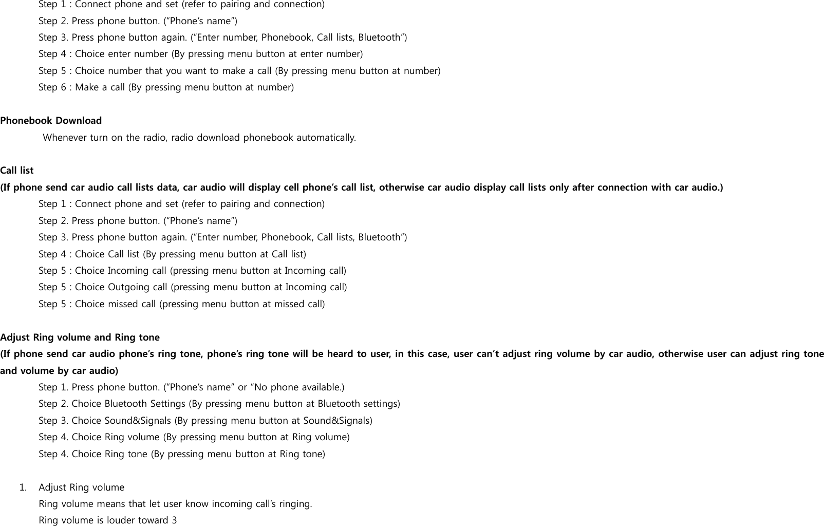 Step 1 : Connect phone and set (refer to pairing and connection) Step 2. Press phone button. (&ldquo;Phone&rsquo;s name&rdquo;) Step 3. Press phone button again. (&ldquo;Enter number, Phonebook, Call lists, Bluetooth&rdquo;) Step 4 : Choice enter number (By pressing menu button at enter number) Step 5 : Choice number that you want to make a call (By pressing menu button at number)      Step 6 : Make a call (By pressing menu button at number) Phonebook Download       Whenever turn on the radio, radio download phonebook automatically.  Call list (If phone send car audio call lists data, car audio will display cell phone&rsquo;s call list, otherwise car audio display call lists only after connection with car audio.) Step 1 : Connect phone and set (refer to pairing and connection) Step 2. Press phone button. (&ldquo;Phone&rsquo;s name&rdquo;) Step 3. Press phone button again. (&ldquo;Enter number, Phonebook, Call lists, Bluetooth&rdquo;) Step 4 : Choice Call list (By pressing menu button at Call list) Step 5 : Choice Incoming call (pressing menu button at Incoming call) Step 5 : Choice Outgoing call (pressing menu button at Incoming call)  Step 5 : Choice missed call (pressing menu button at missed call) Adjust Ring volume and Ring tone (If phone send car audio phone&rsquo;s ring tone, phone&rsquo;s ring tone will be heard to user, in this case, user can&rsquo;t adjust ring volume by car audio, otherwise user can adjust ring tone and volume by car audio) Step 1. Press phone button. (&ldquo;Phone&rsquo;s name&rdquo; or &ldquo;No phone available.) Step 2. Choice Bluetooth Settings (By pressing menu button at Bluetooth settings) Step 3. Choice Sound&amp;Signals (By pressing menu button at Sound&amp;Signals) Step 4. Choice Ring volume (By pressing menu button at Ring volume)  Step 4. Choice Ring tone (By pressing menu button at Ring tone) 1. Adjust Ring volume Ring volume means that let user know incoming call&rsquo;s ringing.  Ring volume is louder toward 3 