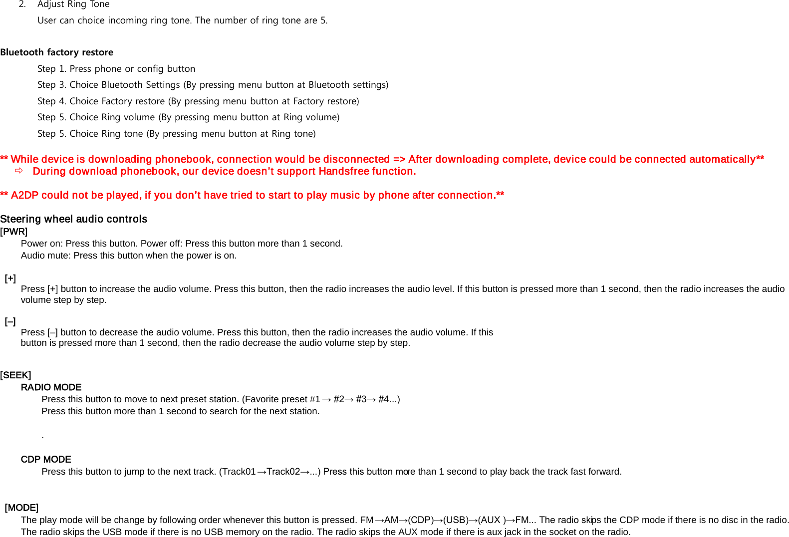 2. Adjust Ring Tone  User can choice incoming ring tone. The number of ring tone are 5. Bluetooth factory restore Step 1. Press phone or config button Step 3. Choice Bluetooth Settings (By pressing menu button at Bluetooth settings) Step 4. Choice Factory restore (By pressing menu button at Factory restore) Step 5. Choice Ring volume (By pressing menu button at Ring volume)  Step 5. Choice Ring tone (By pressing menu button at Ring tone) ** While device is downloading phonebook, connection would be disconnected => After downloading complete, device could be connected automatically**  During download phonebook, our device doesn&rsquo;t support Handsfree function.  ** A2DP could not be played, if you don&rsquo;t have tried to start to play music by phone after connection.**  Steering wheel audio controls   [PWR] Power on: Press this button. Power off: Press this button more than 1 second.   Audio mute: Press this button when the power is on.     [+] Press [+] button to increase the audio volume. Press this button, then the radio increases the audio level. If this button is pressed more than 1 second, then the radio increases the audio volume step by step.      [&ndash;]  Press [&ndash;] button to decrease the audio volume. Press this button, then the radio increases the audio volume. If this   button is pressed more than 1 second, then the radio decrease the audio volume step by step.     [SEEK]   RADIO MODE Press this button to move to next preset station. (Favorite preset #1 &rarr; #2&rarr; #3&rarr; #4...)  Press this button more than 1 second to search for the next station.  .  CDP MODE Press this button to jump to the next track. (Track01&rarr;Track02&rarr;...) Press this button more than 1 second to play back the track fast forward.      [MODE]   The play mode will be change by following order whenever this button is pressed. FM&rarr;AM&rarr;(CDP)&rarr;(USB)&rarr;(AUX )&rarr;FM... The radio skips the CDP mode if there is no disc in the radio. The radio skips the USB mode if there is no USB memory on the radio. The radio skips the AUX mode if there is aux jack in the socket on the radio.   
