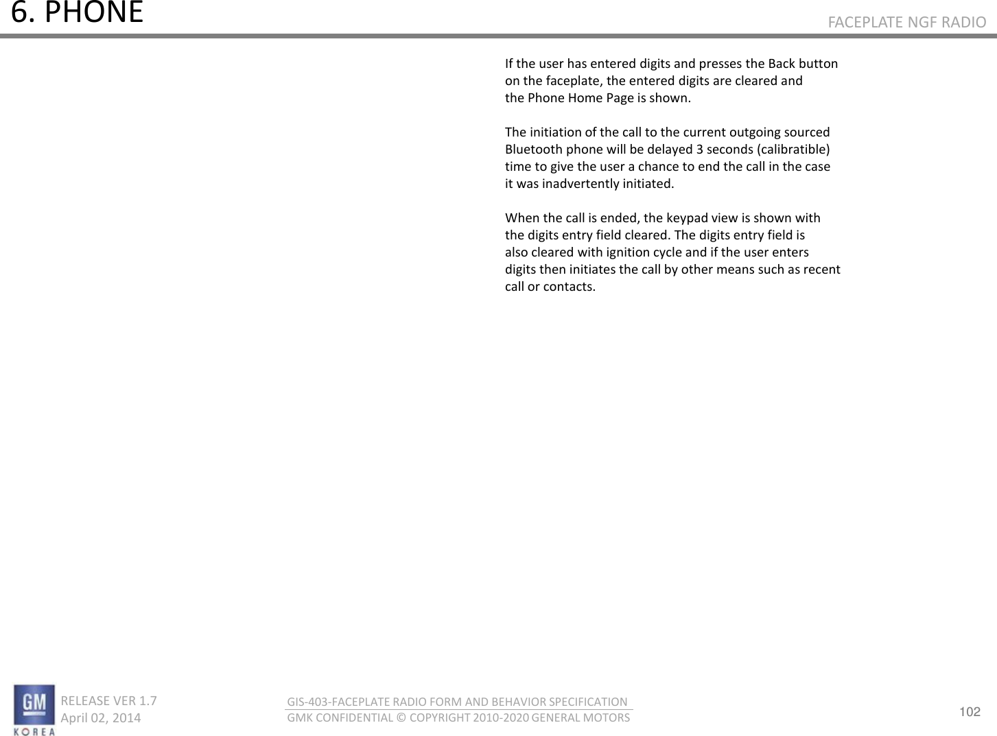 102 RELEASE VER 1.7                          April 02, 2014 GIS-403-FACEPLATE RADIO FORM AND BEHAVIOR SPECIFICATION GMK CONFIDENTIAL © COPYRIGHT 2010-2020 GENERAL MOTORS FACEPLATE NGF RADIO 6. PHONE If the user has entered digits and presses the Back button on the faceplate, the entered digits are cleared and the Phone Home Page is shown.  The initiation of the call to the current outgoing sourced Bluetooth phone will be delayed 3 seconds (calibratible) time to give the user a chance to end the call in the case it was inadvertently initiated.  When the call is ended, the keypad view is shown with the digits entry field cleared. The digits entry field is also cleared with ignition cycle and if the user enters digits then initiates the call by other means such as recent call or contacts. 