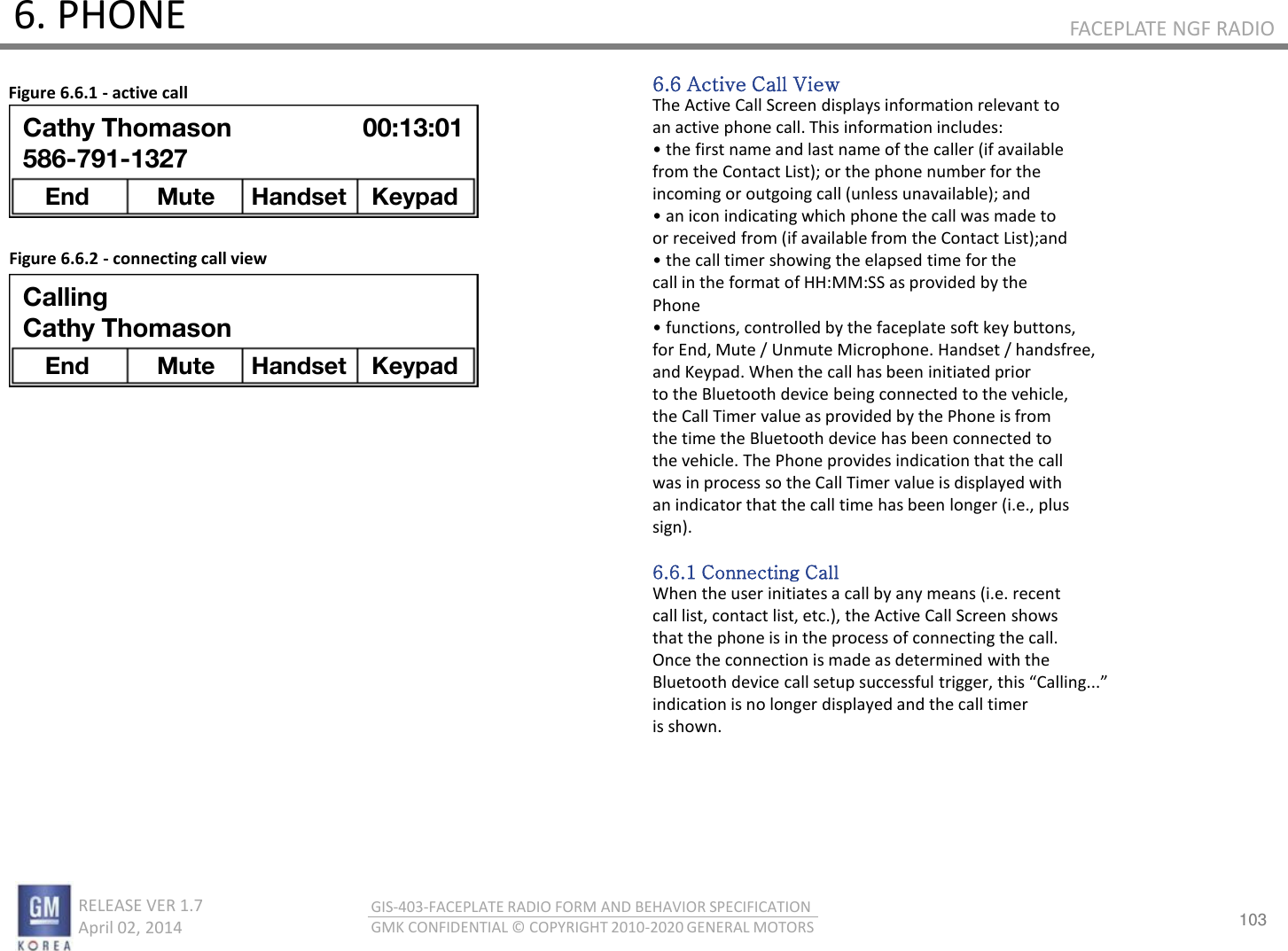 103 RELEASE VER 1.7                          April 02, 2014 GIS-403-FACEPLATE RADIO FORM AND BEHAVIOR SPECIFICATION GMK CONFIDENTIAL © COPYRIGHT 2010-2020 GENERAL MOTORS FACEPLATE NGF RADIO 6. PHONE 6.6 Active Call View The Active Call Screen displays information relevant to an active phone call. This information includes: • the fist ae ad last ae of the alle if aailale from the Contact List); or the phone number for the incoming or outgoing call (unless unavailable); and • a io idiatig hih phoe the all as ade to or received from (if available from the Contact List);and • the all tie shoig the elapsed tie fo the call in the format of HH:MM:SS as provided by the Phone • futios, otolled  the faeplate soft ke uttos, for End, Mute / Unmute Microphone. Handset / handsfree, and Keypad. When the call has been initiated prior to the Bluetooth device being connected to the vehicle, the Call Timer value as provided by the Phone is from the time the Bluetooth device has been connected to the vehicle. The Phone provides indication that the call was in process so the Call Timer value is displayed with an indicator that the call time has been longer (i.e., plus sign).  6.6.1 Connecting Call When the user initiates a call by any means (i.e. recent call list, contact list, etc.), the Active Call Screen shows that the phone is in the process of connecting the call. Once the connection is made as determined with the Bluetooth deie all setup suessful tigge, this Callig... indication is no longer displayed and the call timer is shown. Figure 6.6.1 - active call Figure 6.6.2 - connecting call view Calling Cathy Thomason End  Mute  Handset Keypad Cathy Thomason 586-791-1327 End  Mute  Handset Keypad 00:13:01 