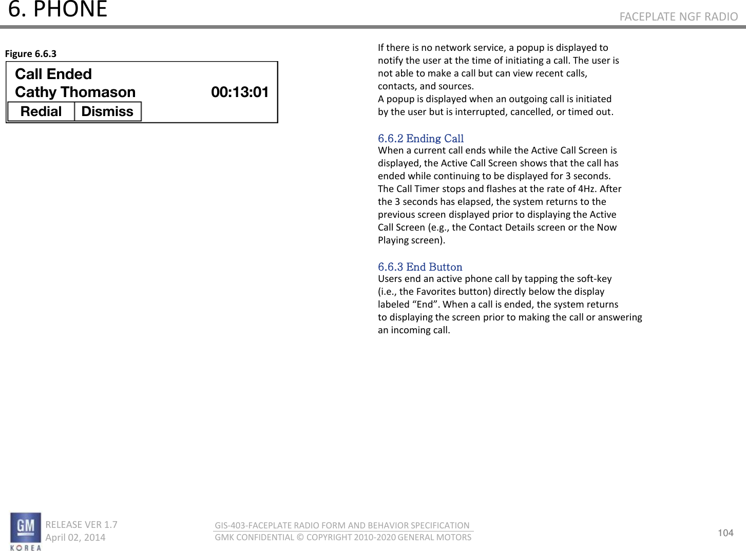 104 RELEASE VER 1.7                          April 02, 2014 GIS-403-FACEPLATE RADIO FORM AND BEHAVIOR SPECIFICATION GMK CONFIDENTIAL © COPYRIGHT 2010-2020 GENERAL MOTORS FACEPLATE NGF RADIO 6. PHONE If there is no network service, a popup is displayed to notify the user at the time of initiating a call. The user is not able to make a call but can view recent calls, contacts, and sources. A popup is displayed when an outgoing call is initiated by the user but is interrupted, cancelled, or timed out.  6.6.2 Ending Call When a current call ends while the Active Call Screen is displayed, the Active Call Screen shows that the call has ended while continuing to be displayed for 3 seconds. The Call Timer stops and flashes at the rate of 4Hz. After the 3 seconds has elapsed, the system returns to the previous screen displayed prior to displaying the Active Call Screen (e.g., the Contact Details screen or the Now Playing screen).  6.6.3 End Button Users end an active phone call by tapping the soft-key (i.e., the Favorites button) directly below the display laeled Ed. Whe a all is eded, the sste etus to displaying the screen prior to making the call or answering an incoming call. Figure 6.6.3 Call Ended Cathy Thomason Redial  Dismiss  00:13:01 