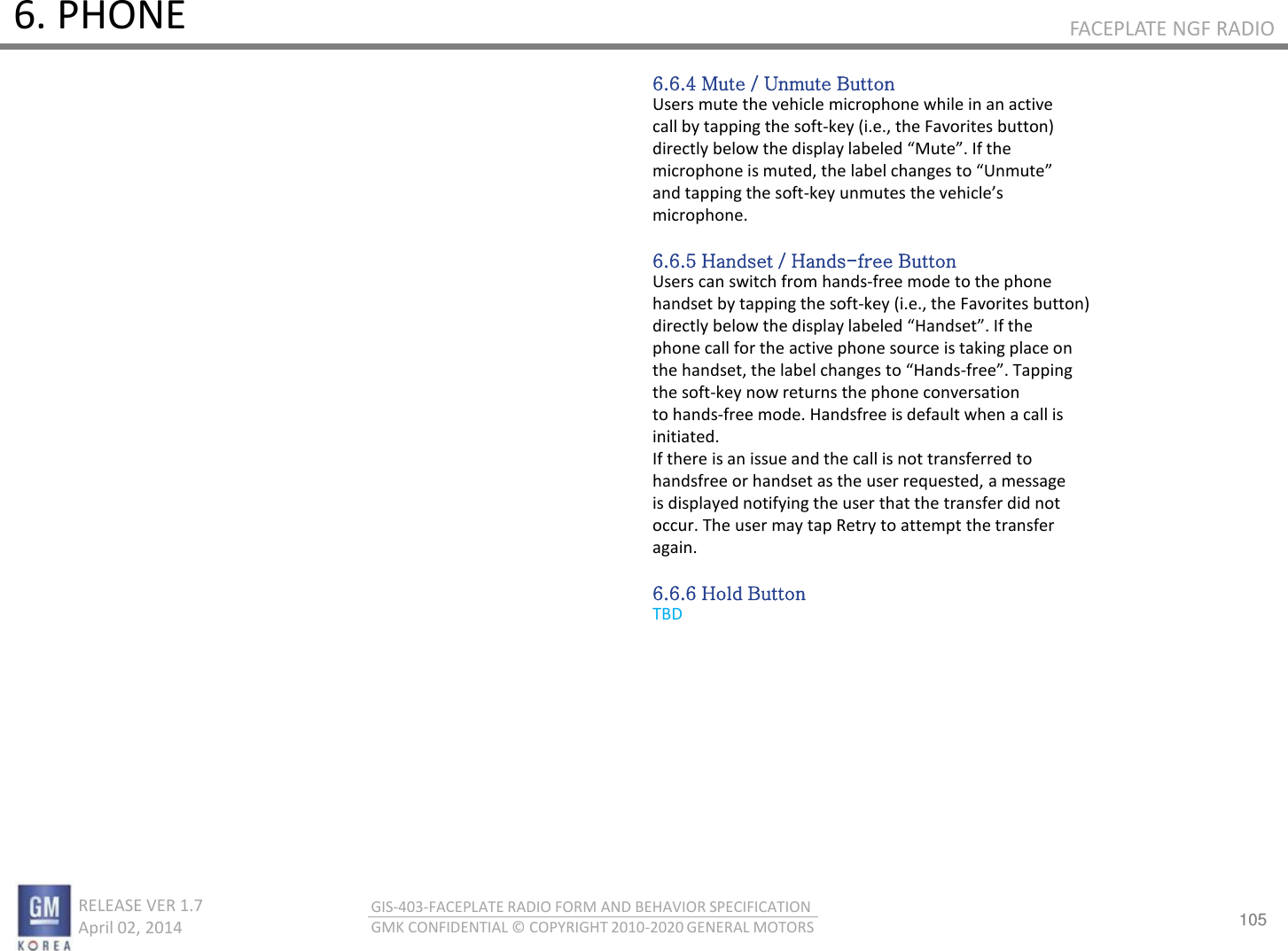 105 RELEASE VER 1.7                          April 02, 2014 GIS-403-FACEPLATE RADIO FORM AND BEHAVIOR SPECIFICATION GMK CONFIDENTIAL © COPYRIGHT 2010-2020 GENERAL MOTORS FACEPLATE NGF RADIO 6. PHONE 6.6.4 Mute / Unmute Button Users mute the vehicle microphone while in an active call by tapping the soft-key (i.e., the Favorites button) dietl elo the displa laeled Mute. If the iophoe is uted, the lael hages to Uute and tapping the soft-ke uutes the ehiles microphone.  6.6.5 Handset / Hands-free Button Users can switch from hands-free mode to the phone handset by tapping the soft-key (i.e., the Favorites button) dietl elo the displa laeled Hadset. If the phone call for the active phone source is taking place on the hadset, the lael hages to Hads-fee. Tappig the soft-key now returns the phone conversation to hands-free mode. Handsfree is default when a call is initiated. If there is an issue and the call is not transferred to handsfree or handset as the user requested, a message is displayed notifying the user that the transfer did not occur. The user may tap Retry to attempt the transfer again.  6.6.6 Hold Button TBD 