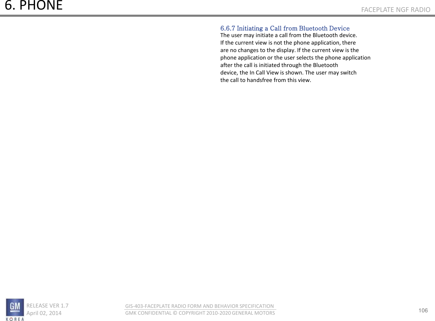106 RELEASE VER 1.7                          April 02, 2014 GIS-403-FACEPLATE RADIO FORM AND BEHAVIOR SPECIFICATION GMK CONFIDENTIAL © COPYRIGHT 2010-2020 GENERAL MOTORS FACEPLATE NGF RADIO 6. PHONE 6.6.7 Initiating a Call from Bluetooth Device The user may initiate a call from the Bluetooth device. If the current view is not the phone application, there are no changes to the display. If the current view is the phone application or the user selects the phone application after the call is initiated through the Bluetooth device, the In Call View is shown. The user may switch the call to handsfree from this view. 